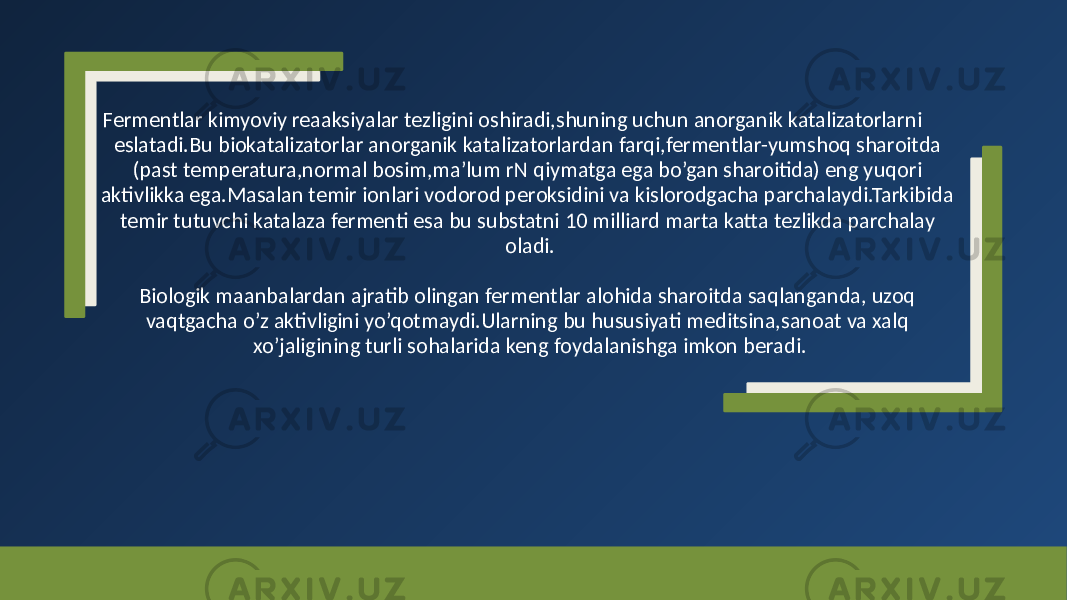 Fermentlar kimyoviy reaaksiyalar tezligini oshiradi,shuning uchun anorganik katalizatorlarni eslatadi.Bu biokatalizatorlar anorganik katalizatorlardan farqi,fermentlar-yumshoq sharoitda (past temperatura,normal bosim,ma’lum rN qiymatga ega bo’gan sharoitida) eng yuqori aktivlikka ega.Masalan temir ionlari vodorod peroksidini va kislorodgacha parchalaydi.Tarkibida temir tutuvchi katalaza fermenti esa bu substatni 10 milliard marta katta tezlikda parchalay oladi. Biologik maanbalardan ajratib olingan fermentlar alohida sharoitda saqlanganda, uzoq vaqtgacha o’z aktivligini yo’qotmaydi.Ularning bu hususiyati meditsina,sanoat va xalq xo’jaligining turli sohalarida keng foydalanishga imkon beradi. 