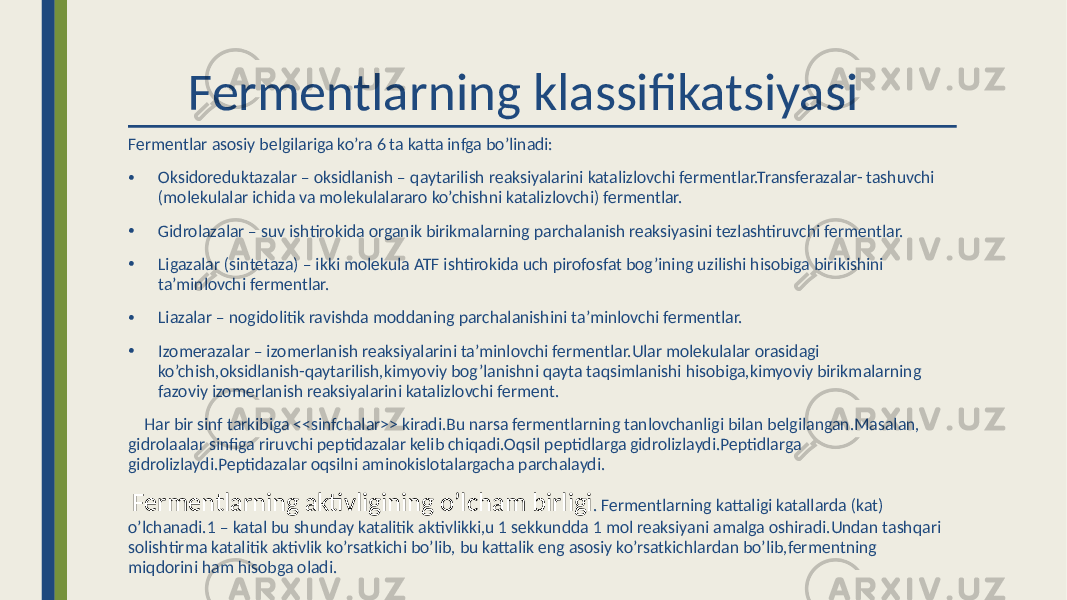  Fermentlarning klassifikatsiyasi Fermentlar asosiy belgilariga ko’ra 6 ta katta infga bo’linadi: • Oksidoreduktazalar – oksidlanish – qaytarilish reaksiyalarini katalizlovchi fermentlar.Transferazalar- tashuvchi (molekulalar ichida va molekulalararo ko’chishni katalizlovchi) fermentlar. • Gidrolazalar – suv ishtirokida organik birikmalarning parchalanish reaksiyasini tezlashtiruvchi fermentlar. • Ligazalar (sintetaza) – ikki molekula ATF ishtirokida uch pirofosfat bog’ining uzilishi hisobiga birikishini ta’minlovchi fermentlar. • Liazalar – nogidolitik ravishda moddaning parchalanishini ta’minlovchi fermentlar. • Izomerazalar – izomerlanish reaksiyalarini ta’minlovchi fermentlar.Ular molekulalar orasidagi ko’chish,oksidlanish-qaytarilish,kimyoviy bog’lanishni qayta taqsimlanishi hisobiga,kimyoviy birikmalarning fazoviy izomerlanish reaksiyalarini katalizlovchi ferment. Har bir sinf tarkibiga <<sinfchalar>> kiradi.Bu narsa fermentlarning tanlovchanligi bilan belgilangan.Masalan, gidrolaalar sinfiga riruvchi peptidazalar kelib chiqadi.Oqsil peptidlarga gidrolizlaydi.Peptidlarga gidrolizlaydi.Peptidazalar oqsilni aminokislotalargacha parchalaydi. Fermentlarning aktivligining o’lcham birligi . Fermentlarning kattaligi katallarda (kat) o’lchanadi.1 – katal bu shunday katalitik aktivlikki,u 1 sekkundda 1 mol reaksiyani amalga oshiradi.Undan tashqari solishtirma katalitik aktivlik ko’rsatkichi bo’lib, bu kattalik eng asosiy ko’rsatkichlardan bo’lib,fermentning miqdorini ham hisobga oladi. 