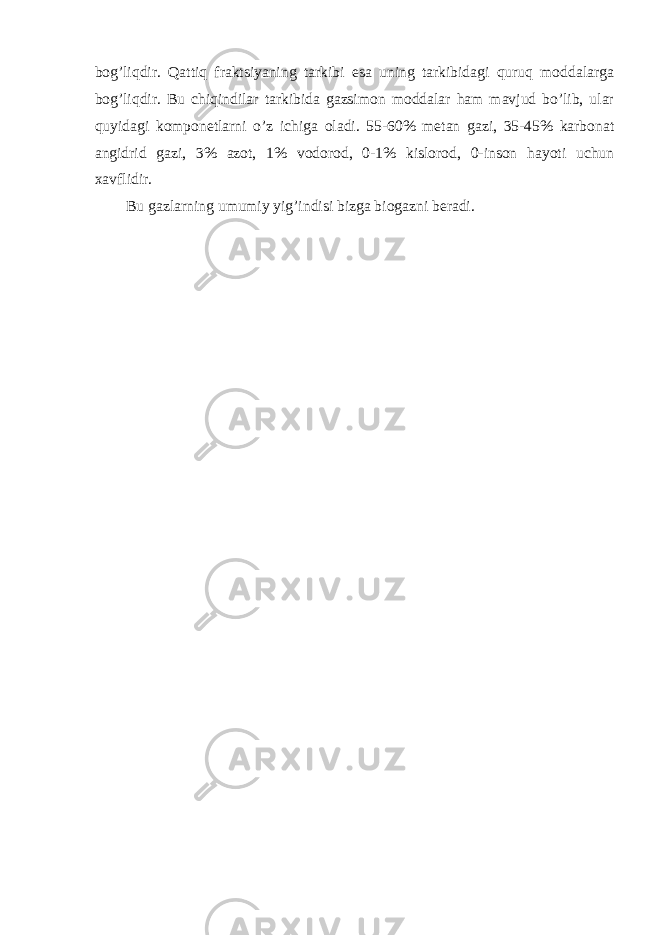 bog’liqdir. Qattiq fraktsiyaning tarkibi esa uning tarkibidagi quruq moddalarga bog’liqdir. Bu chiqindilar tarkibida gazsimon moddalar ham mavjud bo’lib, ular quyidagi komponetlarni o’z ichiga oladi. 55-60% metan gazi, 35-45% karbonat angidrid gazi, 3% azot, 1% vodorod, 0-1% kislorod, 0-inson hayoti uchun xavflidir. Bu gazlarning umumiy yig’indisi bizga biogazni beradi. 