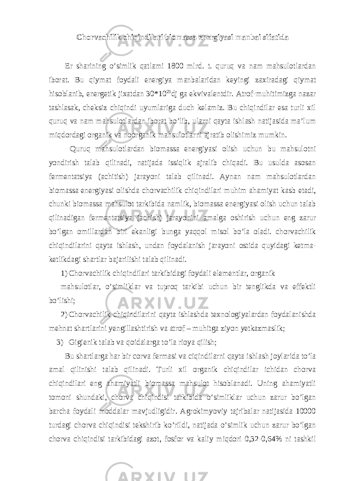 Chorvachilik chiqindilari biomassa energiyasi manbai sifatida Er sharining o’simlik qatlami 1800 mlrd. t. quruq va nam mahsulotlardan iborat. Bu qiymat foydali energiya manbalaridan keyingi zaxiradagi qiymat hisoblanib, energetik jixatdan 30*10 21 dj ga ekvivalentdir. Atrof-muhitimizga nazar tashlasak, cheksiz chiqindi uyumlariga duch kelamiz. Bu chiqindilar esa turli xil quruq va nam mahsulotlardan iborat bo’lib, ularni qayta ishlash natijasida ma’lum miqdordagi organik va noorganik mahsulotlarni ajratib olishimiz mumkin. Quruq mahsulotlardan biomassa energiyasi olish uchun bu mahsulotni yondirish talab qilinadi, natijada issiqlik ajralib chiqadi. Bu usulda asosan fermentatsiya (achitish) jarayoni talab qilinadi. Aynan nam mahsulotlardan biomassa energiyasi olishda chorvachilik chiqindilari muhim ahamiyat kasb etadi, chunki biomassa mahsulot tarkibida namlik, biomassa energiyasi olish uchun talab qilinadigan fermentatsiya (achish) jarayonini amalga oshirish uchun eng zarur bo’lgan omillardan biri ekanligi bunga yaqqol misol bo’la oladi. chorvachilik chiqindilarini qayta ishlash, undan foydalanish jarayoni ostida quyidagi ketma- ketlikdagi shartlar bajarilishi talab qilinadi. 1) Chorvachilik chiqindilari tarkibidagi foydali elementlar, organik mahsulotlar, o’simliklar va tuproq tarkibi uchun bir tenglikda va effektli bo’lishi; 2) Chorvachilik chiqindilarini qayta ishlashda texnologiyalardan foydalanishda mehnat shartlarini yengillashtirish va atrof – muhitga ziyon yetkazmaslik; 3) Gigienik talab va qoidalarga to’la rioya qilish; Bu shartlarga har bir corva fermasi va ciqindilarni qayta ishlash joylarida to’la amal qilinishi talab qilinadi. Turli xil organik chiqindilar ichidan chorva chiqindilari eng ahamiyatli biomassa mahsulot hisoblanadi. Uning ahamiyatli tomoni shundaki, chorva chiqindisi tarkibida o’simliklar uchun zarur bo’lgan barcha foydali moddalar mavjudligidir. Agrokimyoviy tajribalar natijasida 10000 turdagi chorva chiqindisi tekshirib ko’rildi, natijada o’simlik uchun zarur bo’lgan chorva chiqindisi tarkibidagi azot, fosfor va kaliy miqdori 0,32-0,64% ni tashkil 