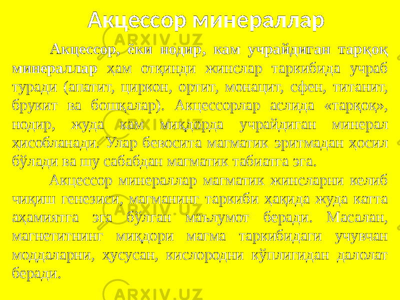 Акцессор минераллар Акцессор, ёки нодир, кам учрайдиган тарқоқ минераллар ҳам отқинди жинслар таркибида учраб туради (апатит, циркон, ортит, монацит, сфен, титанит, брукит ва бошқалар). Акцессорлар аслида «тарқоқ», нодир, жуда кам миқдорда учрайдиган минерал ҳисобланади. Улар бевосита магматик эритмадан ҳосил бўлади ва шу сабабдан магматик табиатга эга. Акцессор минераллар магматик жинсларни келиб чиқиш генезиси, магманинг таркиби ҳақида жуда катта аҳамиятга эга бўлган маълумот беради. Масалан, магнетитнинг миқдори магма таркибидаги учувчан моддаларни, ҳусусан, кислородни кўплигидан далолат беради. 