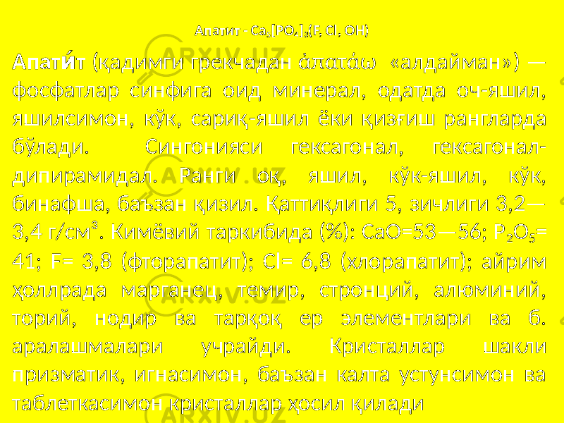 Апатит - Са 5 [PO 4 ] 3 (F, Cl, ОН) Апат ти́ (қадимги грекчадан ἀπατάω «алдайман») — фосфатлар синфига оид минерал, одатда оч-яшил, яшилсимон, кўк, сариқ-яшил ёки қизғиш рангларда бўлади. Сингонияси гексагонал, гексагонал- дипирамидал. Ранги оқ, яшил, кўк-яшил, кўк, бинафша, баъзан қизил. Қаттиқлиги 5, зичлиги 3,2— 3,4 г/см³. Кимёвий таркибида (%): СаО=53—56; Р 2 O 5 = 41; F= 3,8 (фторапатит); Cl= 6,8 (хлорапатит); айрим ҳоллрада марганец, темир, стронций, алюминий, торий, нодир ва тарқоқ ер элементлари ва б. аралашмалари учрайди. Кристаллар шакли призматик, игнасимон, баъзан калта устунсимон ва таблеткасимон кристаллар ҳосил қилади 