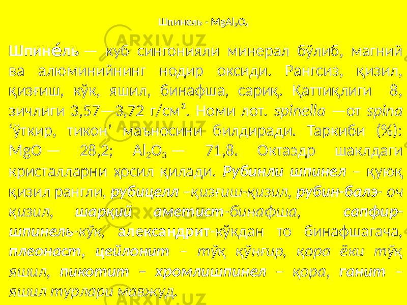 Шпинель - MgAl 2 O 4 Шпин лье́ — куб сингонияли минерал бўлиб, магний ва алюминийнинг нодир оксиди. Рангсиз, қизил, қизғиш, кўк, яшил, бинафша, сариқ. Қаттиқлиги 8, зичлиги 3,57—3,72 г/см³. Номи лот. spinella —от spina ‘ўткир, тикон’ маъносини билдиради. Таркиби (%): MgO — 28,2; Al 2 O 3 — 71,8. Октаэдр шаклдаги кристалларни ҳосил қилади. Рубинли шпинел – қуюқ қизил рангли, рубицелл –қизғиш-қизил, рубин-балэ - оч қизил, шарқий аметист -бинафша, сапфир- шпинель -кўк, александрит -кўкдан то бинафшагача, плеонаст, цейлонит – тўқ қўнғир, қора ёки тўқ яшил, пикотит – хромлишпинел – қора , ганит – яшил турлари мавжуд. 