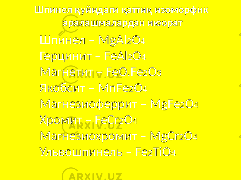 Шпинел қуйидаги қаттиқ изоморфик аралашмалардан июорат Шпинел – MgAl 2 O 4 Герцинит – FeAl 2 O 4 Магнетит – FeO.Fe 2 O 3 Якобсит – MnFe 2 O 4 Магнезиоферрит – MgFe 2 O 4 Хромит – FeCr 2 O 4 Магнезиохромит – MgCr 2 O 4 Ульвошпинель – Fe 2 TiO 4 