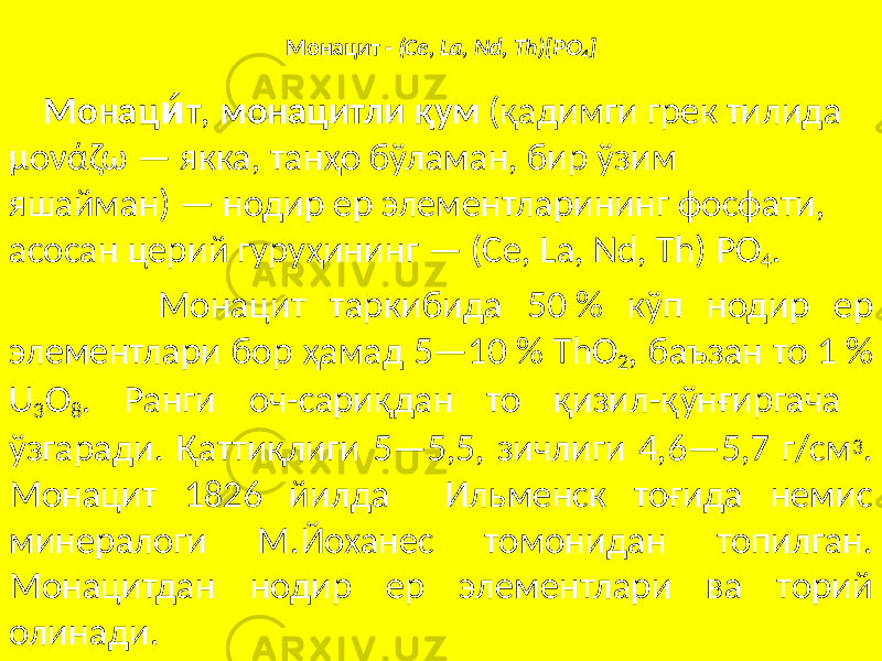 Монацит - (Ce, La, Nd, Th)[PO 4 ] Монац ти́ , монацитли қум (қадимги грек тилида μονάζω — якка, танҳо бўламан, бир ўзим яшайман) — нодир ер элементларининг фосфати, асосан церий гуруҳининг — (Се, La, Nd, Th) PO 4 . Монацит таркибида 50 % кўп нодир ер элементлари бор ҳамад 5—10 % ThO 2 , баъзан то 1 % U 3 O 8 . Ранги оч-сариқдан то қизил-қўнғиргача ўзгаради. Қаттиқлиги 5—5,5, зичлиги 4,6—5,7 г/см 3 . Монацит 1826 йилда Ильменск тоғида немис минералоги М.Йоханес томонидан топилган. Монацитдан нодир ер элементлари ва торий олинади. 