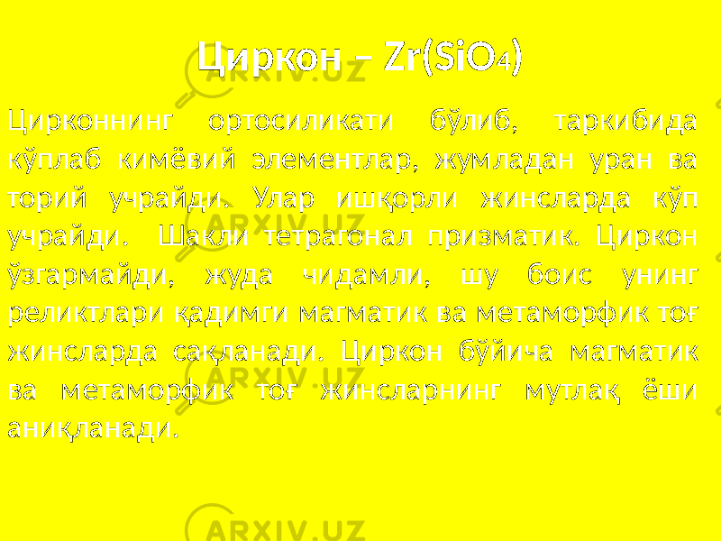 Циркон – Zr(SiO 4 ) Цирконнинг ортосиликати бўлиб, таркибида кўплаб кимёвий элементлар, жумладан уран ва торий учрайди. Улар ишқорли жинсларда кўп учрайди. Шакли тетрагонал призматик. Циркон ўзгармайди, жуда чидамли, шу боис унинг реликтлари қадимги магматик ва метаморфик тоғ жинсларда сақланади. Циркон бўйича магматик ва метаморфик тоғ жинсларнинг мутлақ ёши аниқланади. 