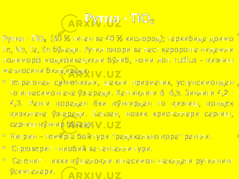 Рутил - ТiO 2 Рутил - ТiO 2 (60 % титан ва 40 % кислород); таркибида доимо Fe, Nb, Ta, Sn бўлади. Рутил юқори ва паст ҳароротга чидамли полиморф модификацияли бўлиб, номи лот. rutilus – қизғиш маъносини билдиради. • Тетрагонал сингонияли, шакли призматик, устунсимондан то игнасимонгача ўзгаради. Қаттиқлиги 6 -6,5. Зичлиги 4,2 - 4,3. Ранги қорадан ёки қўнғирдан то қизғиш, қондек қизилгача ўзгаради. Баъзан, нозик кристаллари сарғиш, сарғиш-қўнғир бўлади. • Нигрин – темирга бой тури &#34;радикально қора&#34; рангли. • Стрюверит - ниобий ва танталли тури. • Сагенит - икки қўшалоқли игнасимон шаклдаги рутилнинг ўсимталари. 