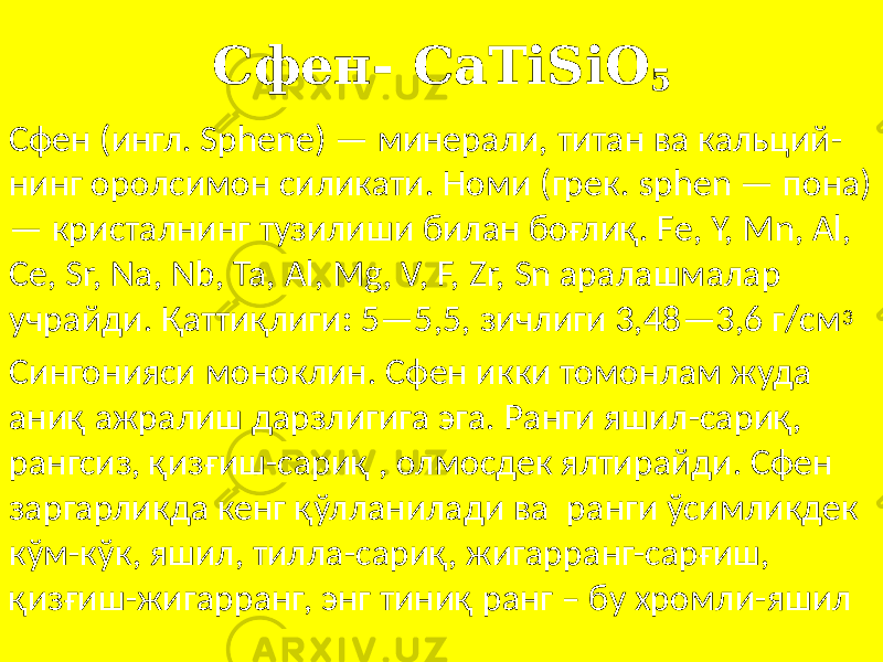 Сфен- CaTiSiO 5 Сфен (ингл. Sphene) — минерали, титан ва кальций- нинг оролсимон силикати. Номи (грек. sphen — пона) — кристалнинг тузилиши билан боғлиқ. Fe, Y, Mn, Al, Ce, Sr, Na, Nb, Ta, Al, Mg, V, F, Zr, Sn аралашмалар учрайди. Қаттиқлиги : 5—5,5, зичлиги 3,48—3,6 г/см 3 Сингонияси моноклин. Сфен икки томонлам жуда аниқ ажралиш дарзлигига эга. Ранги яшил-сариқ, рангсиз, қизғиш-сариқ , олмосдек ялтирайди. Сфен заргарликда кенг қўлланилади ва ранги ўсимликдек кўм-кўк, яшил, тилла-сариқ, жигарранг-сарғиш, қизғиш-жигарранг, энг тиниқ ранг – бу хромли-яшил 