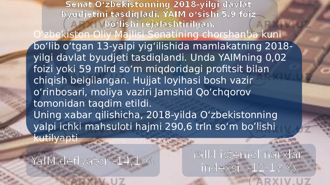 Senat O‘zbekistonning 2018-yilgi davlat byudjetini tasdiqladi, YAIM o‘sishi 5,9 foiz bo‘lishi rejalashtirilgan. O‘zbekiston Oliy Majlisi Senatining chorshanba kuni bo‘lib o‘tgan 13-yalpi yig‘ilishida mamlakatning 2018- yilgi davlat byudjeti tasdiqlandi. Unda YAIMning 0,02 foizi yoki 59 mlrd so‘m miqdoridagi profitsit bilan chiqish belgilangan. Hujjat loyihasi bosh vazir o‘rinbosari, moliya vaziri Jamshid Qo‘chqorov tomonidan taqdim etildi. Uning xabar qilishicha, 2018-yilda O‘zbekistonning yalpi ichki mahsuloti hajmi 290,6 trln so‘m bo’lishi kutilyapti YaIM deflyator -14,1 % YaIM istemol narxlar indexsi -12-13 % 