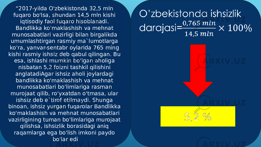 “ 2017-yilda O&#39;zbekistonda 32,5 mln fuqaro bo&#39;lsa, shundan 14,5 mln kishi iqtisodiy faol fuqaro hisoblanadi. Bandlikka ko&#39;maklashish va mehnat munosabatlari vazirligi bilan birgalikda umumlashtirgan rasmiy ma`lumotlarga ko&#39;ra, yanvar-sentabr oylarida 765 ming kishi rasmiy ishsiz deb qabul qilingan. Bu esa, ishlashi mumkin bo&#39;lgan aholiga nisbatan 5,2 foizni tashkil qilishini anglatadiAgar ishsiz aholi joylardagi bandlikka ko&#39;maklashish va mehnat munosabatlari bo&#39;limlariga rasman murojaat qilib, ro&#39;yxatdan o&#39;tmasa, ular ishsiz deb e`tirof etilmaydi. Shunga binoan, ishsiz yurgan fuqarolar Bandlikka ko&#39;maklashish va mehnat munosabatlari vazirligining tuman bo&#39;limlariga murojaat qilishsa, ishsizlik borasidagi aniq raqamlarga ega bo&#39;lish imkoni paydo bo&#39;lar edi O’zbekistonda ishsizlik darajasi=  5,2 % 