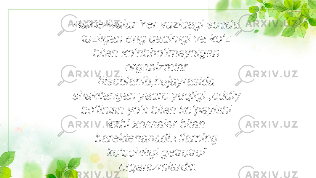 Bakteriyalar Yer yuzidagi sodda tuzilgan eng qadimgi va ko‘z bilan ko‘ribbo‘lmaydigan organizmlar hisoblanib,hujayrasida shakllangan yadro yuqligi ,oddiy bo‘linish yo‘li bilan ko‘payishi kabi xossalar bilan harekterlanadi.Ularning ko‘pchiligi getrotrof organizmlardir. 