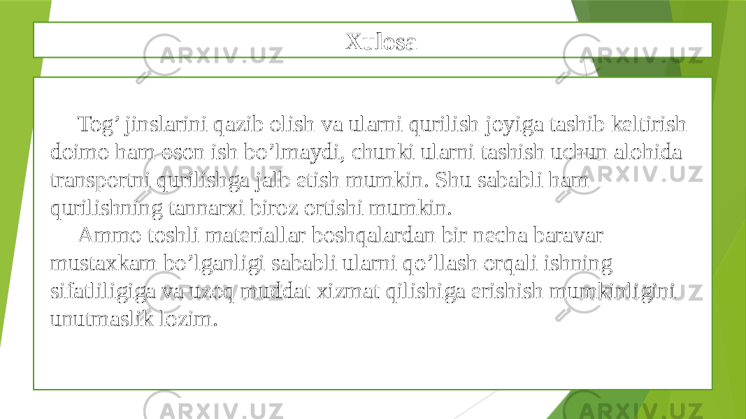 Xulosa Tog’ jinslarini qazib olish va ularni qurilish joyiga tashib keltirish doimo ham oson ish bo’lmaydi, chunki ularni tashish uchun alohida transportni qurilishga jalb etish mumkin. Shu sababli ham qurilishning tannarxi biroz ortishi mumkin. Ammo toshli materiallar boshqalardan bir necha baravar mustaxkam bo’lganligi sababli ularni qo’llash orqali ishning sifatliligiga va uzoq muddat xizmat qilishiga erishish mumkinligini unutmaslik lozim. 