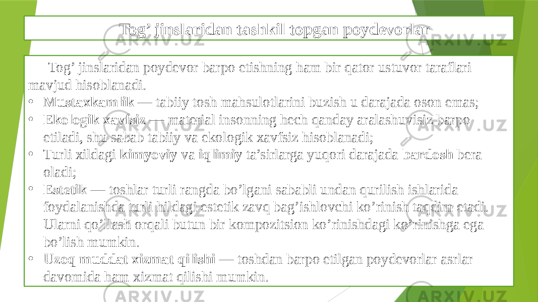 Tog’ jinslaridan tashkil topgan poydevorlar Tog’ jinslaridan poydevor barpo etishning ham bir qator ustuvor taraflari mavjud hisoblanadi. • Mustaxkamlik — tabiiy tosh mahsulotlarini buzish u darajada oson emas; • Ekologik xavfsiz — material insonning hech qanday aralashuvisiz barpo etiladi, shu sabab tabiiy va ekologik xavfsiz hisoblanadi; • Turli xildagi kimyoviy va iqlimiy ta’sirlarga yuqori darajada bardosh bera oladi; • Estetik — toshlar turli rangda bo’lgani sababli undan qurilish ishlarida foydalanishda turli hildagi estetik zavq bag’ishlovchi ko’rinish taqdim etadi. Ularni qo’llash orqali butun bir kompozitsion ko’rinishdagi ko’rinishga ega bo’lish mumkin. • Uzoq muddat xizmat qilishi — toshdan barpo etilgan poydevorlar asrlar davomida ham xizmat qilishi mumkin. 