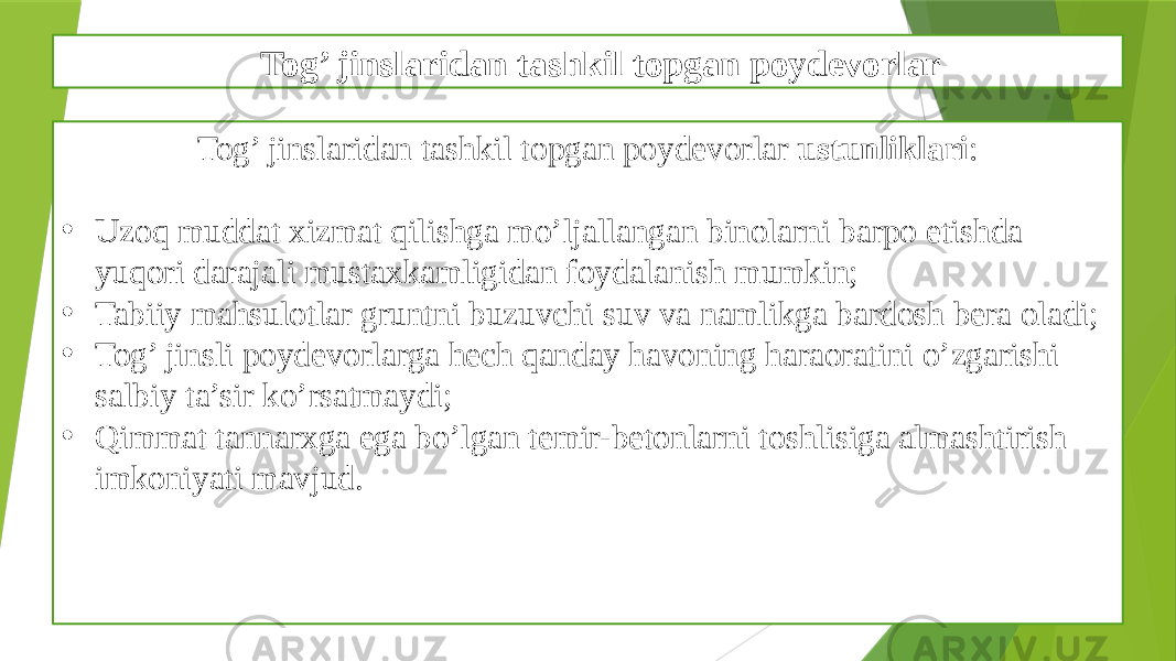 Tog’ jinslaridan tashkil topgan poydevorlar Tog’ jinslaridan tashkil topgan poydevorlar ustunliklari : • Uzoq muddat xizmat qilishga mo’ljallangan binolarni barpo etishda yuqori darajali mustaxkamligidan foydalanish mumkin; • Tabiiy mahsulotlar gruntni buzuvchi suv va namlikga bardosh bera oladi; • Tog’ jinsli poydevorlarga hech qanday havoning haraoratini o’zgarishi salbiy ta’sir ko’rsatmaydi; • Qimmat tannarxga ega bo’lgan temir-betonlarni toshlisiga almashtirish imkoniyati mavjud. 