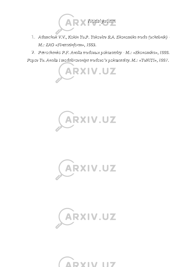  Adabiyotlar : 1. Adamchuk V.V., Kokin Yu.P. Yakovlev R.A. Ekonomika truda (uchebnik) - M.: ZAO «Finstatinform», 1993. 2. Petrochenko P.F. Analiz trudov ы x pokazateley - M.: «Ekonomika», 1999. Popov Yu. Analiz i modelirovaniye trudovo’x pokazateley. M.: «YuNITI», 1997. 