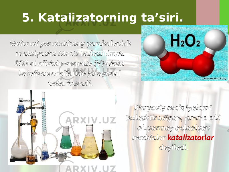 5. Katalizatorning ta’siri. Vodorod peroksidning parchalanish reaksiyasini MnO 2 tezlashtiradi. SO3 ni olishda vanadiy (V)-oksid katalizatror sifatida jarayonni tezlashtiradi. Kimyoviy reaksiyalarni tezlashtiradigan, ammo o‘zi o‘zgarmay qoladigan moddalar katalizatorlar deyiladi. 