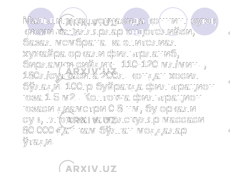  Мальпиги коптокчасида қоннинг суюқ қисми капиллярлар эндотелийси, базал мембрана ва эпителиал хужайра орқали фильтрланиб, бирламчи сийдик- 110-120 мл/мин. , 180л/суткасига 200л. қондан хосил бўлади. 100гр буйракда фильтрацион юза 1.5 м2 . Коптокча фильтрацион юзаси диаметри 0.8 нм, бу орқали сув, глюкоза ва молекуляр массаси 80.000 дан кам бўлган моддалар ўтади. 