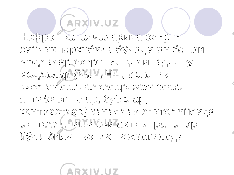 Нефрон каналчаларида охирги сийдик таркибида бўладиган баъзи моддалар секреция қилинади. Бу моддалар (Na+ , H+ , органик кислоталар, асослар, захарлар, антибиотиклар, буёклар, контрастлар) каналлар эпителийсида синтезланиши ёки актив транспорт йўли билан қондан ажратилади. 