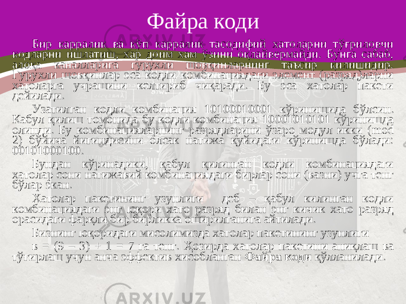 Файра коди Бир карралик ва кўп карралик тасодифий хатоларни тўғриловчи кодларни ишлатиш, хар доим хам ўзини оқлайвермайди. Бунга сабаб, алоқа каналларига гурухли шовқинларнинг таъсир қилишидир. Гурухли шовқинлар эса кодли комбинациядаги элемент (разряд)ларни хатоларга учрашини келтириб чиқаради. Бу эса хатолар пакети дейилади. Узатилган кодли комбинация 10100010001 кўринишида бўлсин. Кабул қилиш томонида бу кодли комбинация 10001010101 кўринишда олинди. Бу комбинацияларнинг разрядларини ўзаро модул икки ( mod 2) бўйича йиғиндисини олсак натижа қуйидаги кўринишда бўлади: 00101000100 . Бундан кўринадики, қабул қилинган кодли комбинациядаги хатолар сони натижавий комбинациядаги бирлар сони (вазни) учга тенг бўлар экан. Хатолар пакетининг узунлиги деб – қабул килинган кодли комбинациядаги энг юқори хато разряд билан энг кичик хато разряд орасидаги фарқли бир бирликка оширилганига айтилади. Бизнинг юқоридаги мисолимизда хатолар пакетининг узунлиги в = (9 – 3) + 1 = 7 га тенг. Ҳ озирда х атолар пакетини аниқлаш ва тўғирлаш учун анча эффектив хисобланган Файра коди қ ўлланилади . 