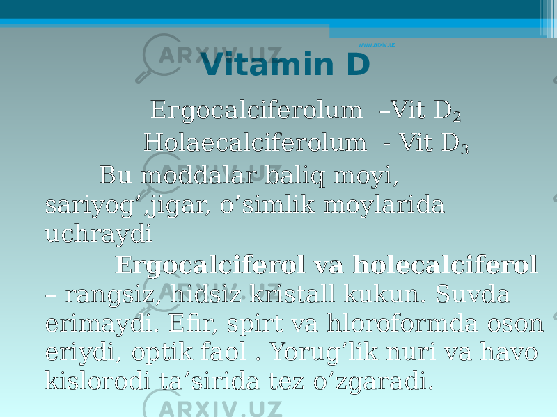 Vitamin D Егgocalciferolum –Vit D 2 Ноlaecalciferolum - Vit D 3 Bu moddalar baliq moyi, sariyog’,jigar, o’simlik moylarida uchraydi Ergocalciferol va holecalciferol – rangsiz, hidsiz kristall kukun. Suvda erimaydi . Efir, spirt va hloroformda oson eriydi, optik faol . Yorug’lik nuri va havo kislorodi ta’sirida tez o’zgaradi .www.arxiv.uz 