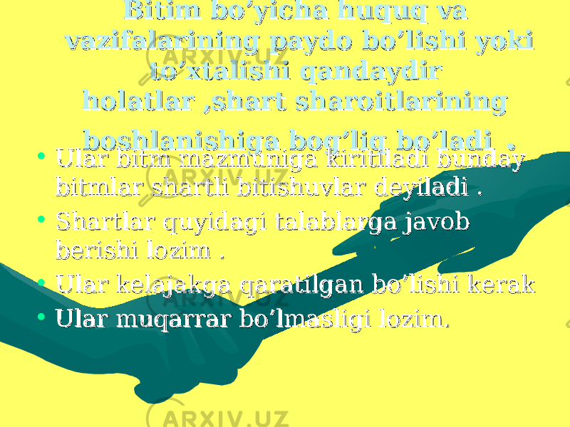 Bitim bo’yicha huquq va Bitim bo’yicha huquq va vazifalarining paydo bo’lishi yoki vazifalarining paydo bo’lishi yoki to’xtalishi qandaydir to’xtalishi qandaydir holatlar ,shart sharoitlarining holatlar ,shart sharoitlarining boshlanishiga bog’liq bo’ladiboshlanishiga bog’liq bo’ladi . . • Ular bitm mazmuniga kiritiladi bunday Ular bitm mazmuniga kiritiladi bunday bitmlar shartli bitishuvlar deyiladi .bitmlar shartli bitishuvlar deyiladi . • Shartlar quyidagi talablarga javob Shartlar quyidagi talablarga javob berishi lozim .berishi lozim . • Ular kelajakga qaratilgan bo’lishi kerakUlar kelajakga qaratilgan bo’lishi kerak • Ular muqarrar bo’lmasligi lozim.Ular muqarrar bo’lmasligi lozim. 