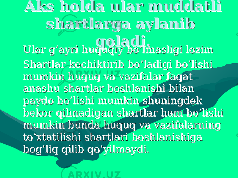 Aks holda ular muddatli Aks holda ular muddatli shartlarga aylanib shartlarga aylanib qoladi.qoladi. • Ular g’ayri huquqiy bo’lmasligi lozim Ular g’ayri huquqiy bo’lmasligi lozim • Shartlar kechiktirib bo’ladigi bo’lishi Shartlar kechiktirib bo’ladigi bo’lishi mumkin huquq va vazifalar faqat mumkin huquq va vazifalar faqat anashu shartlar boshlanishi bilan anashu shartlar boshlanishi bilan paydo bo’lishi mumkin shuningdek paydo bo’lishi mumkin shuningdek bekor qilinadigan shartlar ham bo’lishi bekor qilinadigan shartlar ham bo’lishi mumkin bunda huquq va vazifalarning mumkin bunda huquq va vazifalarning to’xtatilishi shartlari boshlanishiga to’xtatilishi shartlari boshlanishiga bog’liq qilib qo’yilmaydi.bog’liq qilib qo’yilmaydi. 