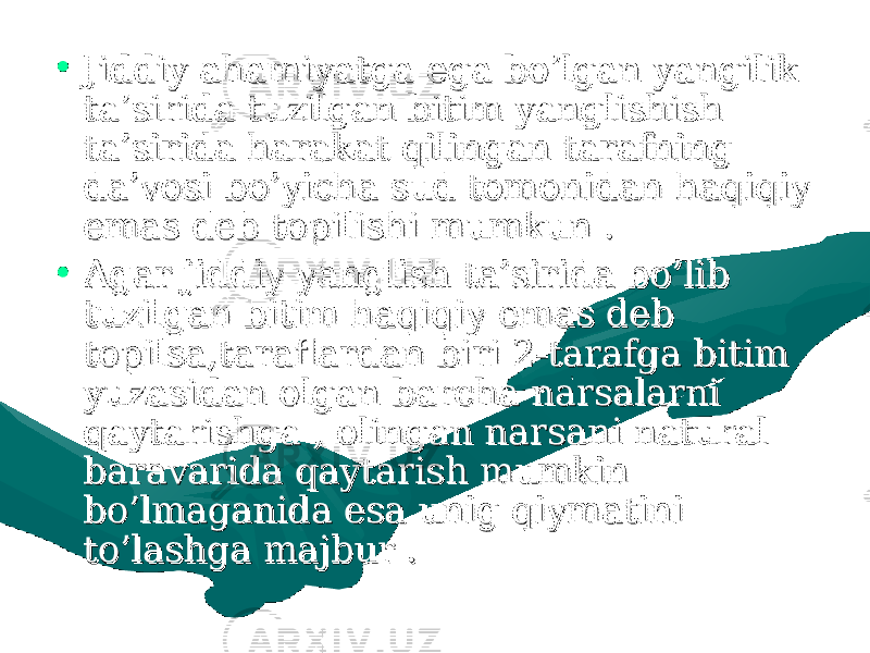 • Jiddiy ahamiyatga ega bo’lgan yangilik Jiddiy ahamiyatga ega bo’lgan yangilik ta’sirida tuzilgan bitim yanglishish ta’sirida tuzilgan bitim yanglishish ta’sirida harakat qilingan tarafning ta’sirida harakat qilingan tarafning da’vosi bo’yicha sud tomonidan haqiqiy da’vosi bo’yicha sud tomonidan haqiqiy emas deb topilishi mumkun .emas deb topilishi mumkun . • Agar jiddiy yanglish ta’sirida bo’lib Agar jiddiy yanglish ta’sirida bo’lib tuzilgan bitim haqiqiy emas deb tuzilgan bitim haqiqiy emas deb topilsa,taraflardan biri 2-tarafga bitim topilsa,taraflardan biri 2-tarafga bitim yuzasidan olgan barcha narsalarni yuzasidan olgan barcha narsalarni qaytarishga , olingan narsani natural qaytarishga , olingan narsani natural baravarida qaytarish mumkin baravarida qaytarish mumkin bo’lmaganida esa unig qiymatini bo’lmaganida esa unig qiymatini to’lashga majbur . to’lashga majbur . 