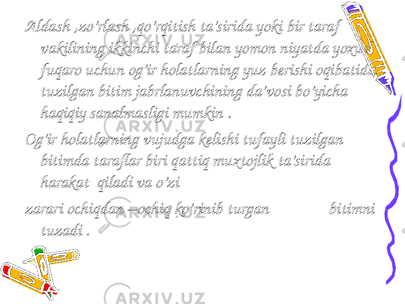 Aldash ,zo’rlash ,qo’rqitish ta’sirida yoki bir taraf vakilining ikkinchi taraf bilan yomon niyatda yoxud fuqaro uchun og’ir holatlarning yuz berishi oqibatida tuzilgan bitim jabrlanuvchining da’vosi bo’yicha haqiqiy sanalmasligi mumkin . Og’ir holatlarning vujudga kelishi tufayli tuzilgan bitimda taraflar biri qattiq muxtojlik ta’sirida harakat qiladi va o’zi zarari ochiqdan –ochiq ko’rinib turgan bitimni tuzadi . 