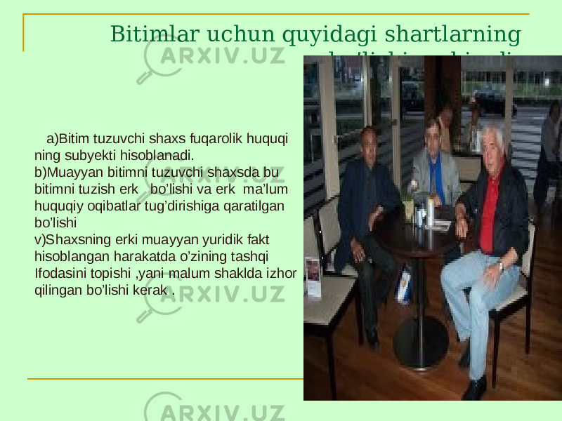 Bitimlar uchun quyidagi shartlarning bo’lishi muhimdir. a)Bitim tuzuvchi shaxs fuqarolik huquqi ning subyekti hisoblanadi. b)Muayyan bitimni tuzuvchi shaxsda bu bitimni tuzish erk bo’lishi va erk ma’lum huquqiy oqibatlar tug’dirishiga qaratilgan bo’lishi v)Shaxsning erki muayyan yuridik fakt hisoblangan harakatda o’zining tashqi Ifodasini topishi ,yani malum shaklda izhor qilingan bo’lishi kerak . 