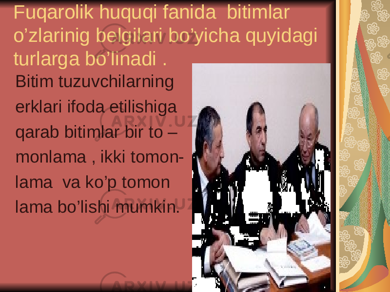 Fuqarolik huquqi fanida bitimlar o’zlarinig belgilari bo’yicha quyidagi turlarga bo’linadi . Bitim tuzuvchilarning erklari ifoda etilishiga qarab bitimlar bir to – monlama , ikki tomon- lama va ko’p tomon lama bo’lishi mumkin. 