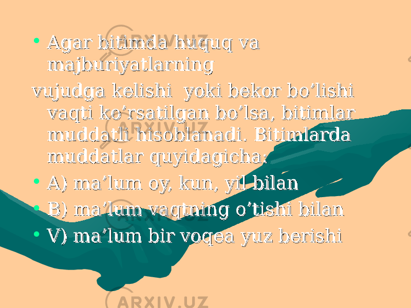 • Agar bitimda huquq va Agar bitimda huquq va majburiyatlarning majburiyatlarning vujudga kelishi yoki bekor bo’lishi vujudga kelishi yoki bekor bo’lishi vaqti ko’rsatilgan bo’lsa, bitimlar vaqti ko’rsatilgan bo’lsa, bitimlar muddatli hisoblanadi. Bitimlarda muddatli hisoblanadi. Bitimlarda muddatlar quyidagicha: muddatlar quyidagicha: • A) ma’lum oy, kun, yil bilan A) ma’lum oy, kun, yil bilan • B) ma’lum vaqtning o’tishi bilan B) ma’lum vaqtning o’tishi bilan • V) ma’lum bir voqea yuz berishi V) ma’lum bir voqea yuz berishi 