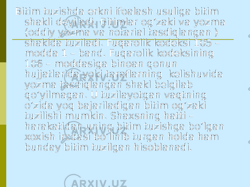 Bitim tuzishda erkni ifoalash usuliga bitim shakli deyiladi. Bitimlar og’zaki va yozma (oddiy yozma va notarial tasdiqlangan ) shaklda tuziladi. Fuqarolik kodeksi 105 – modda 1 – band. Fuqarolik kodeksining 106 – moddasiga binoan qonun hujjatlarida yoki taraflarning kelishuvida yozma tasdiqlangan shakl belgilab qo’yilmagan. U tuzilayotgan vaqtning o’zida yoq bajariladigan bitim og’zaki tuzilishi mumkin. Shaxsning hatti – harakatidan uning bitim tuzishga bo’lgan xoxish irodasi bo’linib turgan holda ham bunday bitim tuzilgan hisoblanadi. 