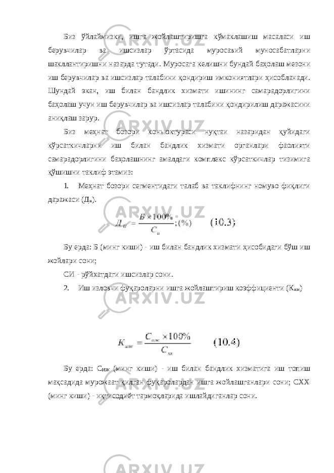 Биз ўйлаймизки, ишга жойлаштиришга кўмаклашиш масаласи иш берувчилар ва ишсизлар ўртасида муросавий муносабатларни шакллантиришни назарда тутади. Муросага келишни бундай баҳолаш мезони иш берувчилар ва ишсизлар талабини қондириш имкониятлари ҳисобланади. Шундай экан, иш билан бандлик хизмати ишининг самарадорлигини баҳолаш учун иш берувчилар ва ишсизлар талабини қондирилиш даражасини аниқлаш зарур. Биз меҳнат бозори коньюктураси нуқтаи назаридан қуйидаги кўрсаткичларни иш билан бандлик хизмати органлари фаолияти самарадорлигини баҳолашнинг амалдаги комплекс кўрсаткичлар тизимига қўшишни таклиф этамиз: 1. Меҳнат бозори сегментидаги талаб ва таклифнинг номуво фиқлиги даражаси (Д н ). Бу ерда: Б (минг киши) - иш билан бандлик хизмати ҳисобидаги бўш иш жойлари сони; СИ - рўйхатдаги ишсизлар сони. 2. Иш изловчи фуқароларни ишга жойлаштириш коэффициенти (К иж ) Бу ерда: С ИЖ (минг киши) - иш билан бандлик хизматига иш топиш мақсадида мурожаат қилган фуқаролардан ишга жойлашганлари сони; СХХ (минг киши) - иқтисодиёт тармоқларида ишлайдиганлар сони. 