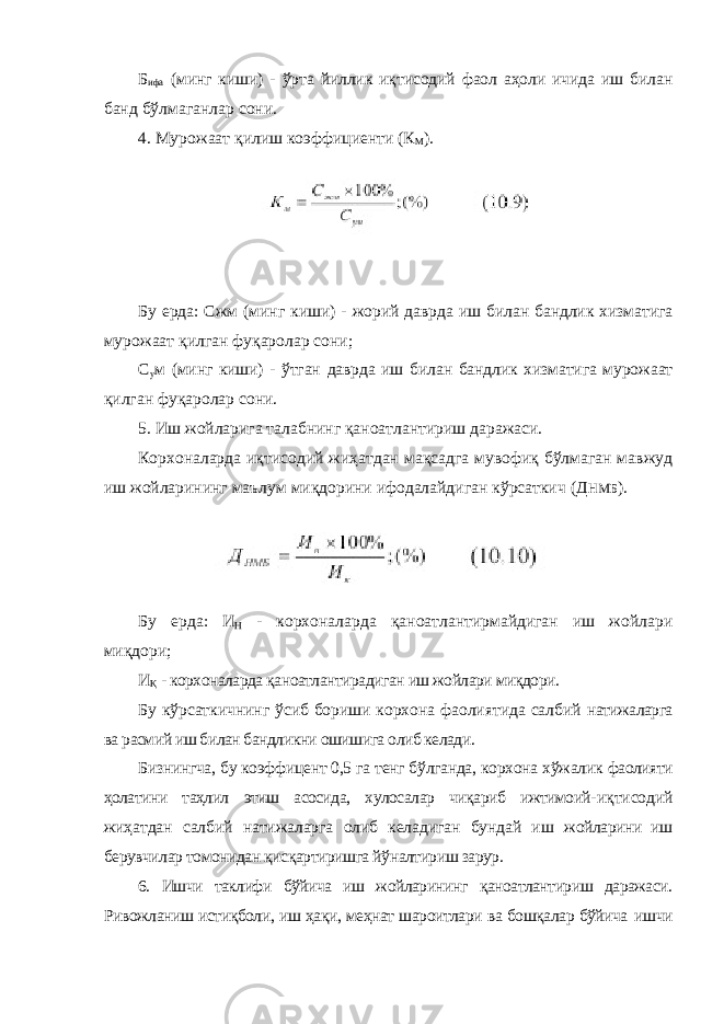 Б ифа (минг киши) - ўрта йиллик иқтисодий фаол аҳоли ичида иш билан банд бўлмаганлар сони. 4. Мурожаат қилиш коэффициенти (К М ). Бу ерда: Сжм (минг киши) - жорий даврда иш билан бандлик хизматига мурожаат қилган фуқаролар сони; С у м (минг киши) - ўтган даврда иш билан бандлик хизматига мурожаат қилган фуқаролар сони. 5. Иш жойларига талабнинг қаноатлантириш даражаси. Корхоналарда иқтисодий жиҳатдан мақсадга мувофиқ бўлмаган мавжуд иш жойларининг маълум миқдорини ифодалайдиган кўрсаткич (Д НМБ ). Бу ерда: И Н - корхоналарда қаноатлантирмайдиган иш жойлари миқдори; И Қ - корхоналарда қаноатлантирадиган иш жойлари миқдори. Бу кўрсаткичнинг ўсиб бориши корхона фаолиятида салбий натижаларга ва расмий иш билан бандликни ошишига олиб келади. Бизнингча, бу коэффицент 0,5 га тенг бўлганда, корхона хўжалик фаолияти ҳолатини таҳлил этиш асосида, хулосалар чиқариб ижтимоий- иқтисодий жиҳатдан салбий натижаларга олиб келадиган бундай иш жойларини иш берувчилар томонидан қисқартиришга йўналтириш зарур. 6. Ишчи таклифи бўйича иш жойларининг қаноатлантириш даражаси. Ривожланиш истиқболи, иш ҳақи, меҳнат шароитлари ва бошқалар бўйича ишчи 