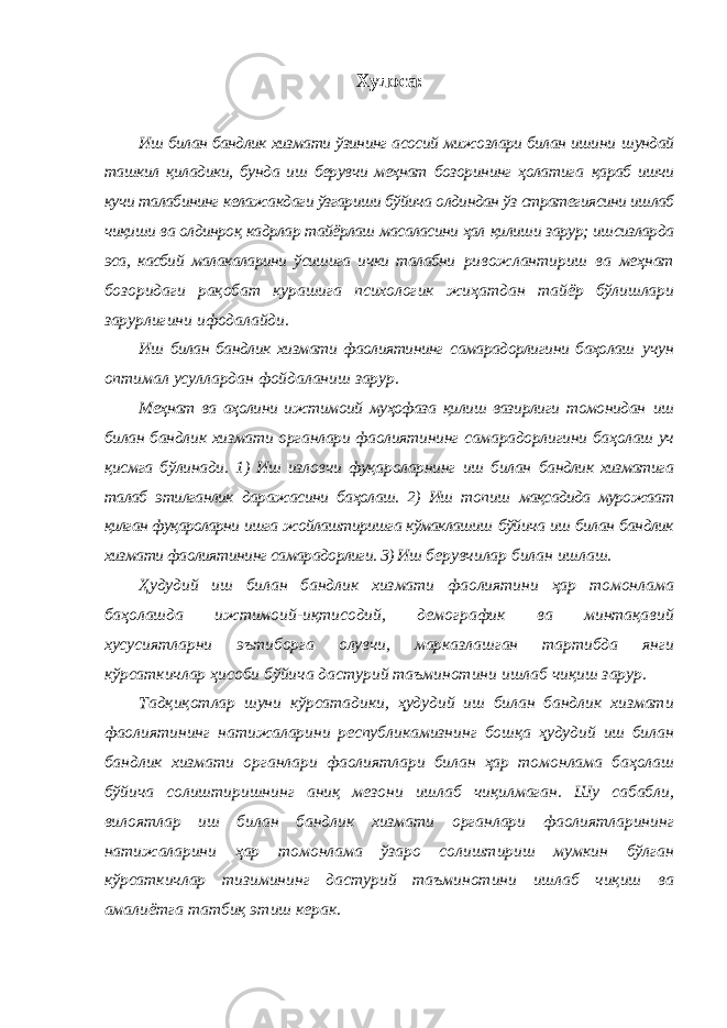 Хулоса: Иш билан бандлик хизмати ўзининг асосий мижозлари билан ишини шундай ташкил қиладики, бунда иш берувчи меҳнат бозорининг ҳолатига қараб ишчи кучи талабининг келажакдаги ўзгариши бўйича олдиндан ўз стратегиясини ишлаб чиқиши ва олдинроқ кадрлар тайёрлаш масаласини ҳал қилиши зарур; ишсизларда эса, касбий малакаларини ўсишига ички талабни ривожлантириш ва меҳнат бозоридаги рақобат курашига психологик жиҳатдан тайёр бўлишлари зарурлигини ифодалайди. Иш билан бандлик хизмати фаолиятининг самарадорлигини баҳолаш учун оптимал усуллардан фойдаланиш зарур. Меҳнат ва аҳолини ижтимоий муҳофаза қилиш вазирлиги томонидан иш билан бандлик хизмати органлари фаолиятининг самарадорлигини баҳолаш уч қисмга бўлинади. 1) Иш изловчи фуқароларнинг иш билан бандлик хизматига талаб этилганлик даражасини баҳолаш. 2) Иш топиш мақсадида мурожаат қилган фуқароларни ишга жойлаштиришга кўмаклашиш бўйича иш билан бандлик хизмати фаолиятининг самарадорлиги. 3) Иш берувчилар билан ишлаш. Ҳудудий иш билан бандлик хизмати фаолиятини ҳар томонлама баҳолашда ижтимоий-иқтисодий, демографик ва минтақавий хусусиятларни эътиборга олувчи, марказлашган тартибда янги кўрсаткичлар ҳисоби бўйича дастурий таъминотини ишлаб чиқиш зарур. Тадқиқотлар шуни кўрсатадики, ҳудудий иш билан бандлик хизмати фаолиятининг натижаларини республикамизнинг бошқа ҳудудий иш билан бандлик хизмати органлари фаолиятлари билан ҳар томонлама баҳолаш бўйича солиштиришнинг аниқ мезони ишлаб чиқилмаган. Шу сабабли, вилоятлар иш билан бандлик хизмати органлари фаолиятларининг натижаларини ҳар томонлама ўзаро солиштириш мумкин бўлган кўрсаткичлар тизимининг дастурий таъминотини ишлаб чиқиш ва амалиётга татбиқ этиш керак. 