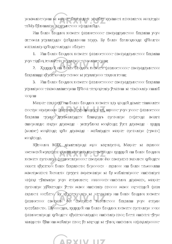 ривожлантириш ва меҳнат бозоридаги рақобат курашига психологик жиҳатдан тайёр бўлишлари зарурлигини ифодалайди. Иш билан бандлик хизмати фаолиятининг самарадорлигини баҳолаш учун оптимал усуллардан фойдаланиш зарур. Бу билан боғлиқликда қўйилган масалалар қуйидагилардан иборат: 1. Иш билан бандлик хизмати фаолиятининг самарадорлигини баҳолаш учун тадбиқ этилаётган усулларни тизимлаштириш; 2. Ҳудудий иш билан бандлик хизмати фаолиятининг самарадорлигини баҳолашда кўрсаткичлар тизими ва усулларини таҳлил этиш; 3. Иш билан бандлик хизмати фаолиятининг самарадорлигини баҳолаш усулларини такомиллаштириш бўйича татқиқотлар ўтказиш ва тавсиялар ишлаб чиқиш Меҳнат соҳасида иш билан бандлик хизмати ҳар қандай давлат ташкилоти сингари иерархияли (поғонали) тузилмаларга эга, шунинг учун унинг фаолиятини баҳолаш турли даражалардаги бошқарув органлари сифатида амалга оширилади: юқори даражада - республика миқёсида; ўрта даражада - ҳудуд (вилоят) миқёсида; қуйи даражада - жойлардаги меҳнат органлари (туман) миқёсида. Кўпчилик МДҲ давлатларида яқин вақтларгача, Меҳнат ва аҳолини ижтимоий муҳофаза қилиш вазирликлари томонидан ҳудудий иш билан бандлик хизмати органлари фаолиятларининг самарали ёки самарасиз эканлиги қуйидаги иккита кўрсаткич билан баҳоланган: биринчиси - аҳолини иш билан таъминлаш жамғармасига йиғилган суғурта ажратмалари ва бу маблағларнинг ишсизларга нафақа тўловлари учун етарлилиги; иккинчиси- ишсизлик даражаси, меҳнат органлари рўйхатидан ўтган жами ишсизлар сонини жами иқтисодий фаол аҳолига нисбати. Бу кўрсаткичлар ва натижалар иш билан бандлик хизмати фаолиятини самарали ёки самарасиз эканлигини баҳолаш учун етарли ҳисобланган. Шунингдек, ҳудудий иш билан бандлик хизмати органлари ички фаолиятларида қуйидаги кўрсаткичлардан: ишсизлар сони; битта ишсизга тўғри келадиган бўш иш жойлари сони; ўз вақтида ва тўлиқ ишсизлик нафақаларининг 