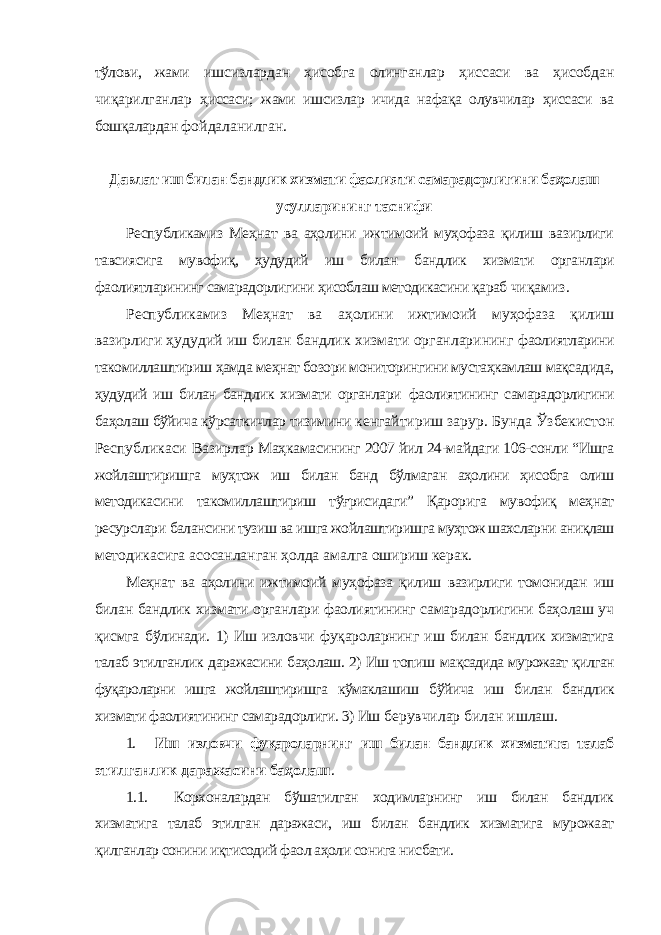 тўлови, жами ишсизлардан ҳисобга олинганлар ҳиссаси ва ҳисобдан чиқарилганлар ҳиссаси; жами ишсизлар ичида нафақа олувчилар ҳиссаси ва бошқалардан фойдаланилган. Давлат иш билан бандлик хизмати фаолияти самарадорлигини баҳолаш усулларининг таснифи Республикамиз Меҳнат ва аҳолини ижтимоий муҳофаза қилиш вазирлиги тавсиясига мувофиқ, ҳудудий иш билан бандлик хизмати органлари фаолиятларининг самарадорлигини ҳисоблаш методикасини қараб чиқамиз. Республикамиз Меҳнат ва аҳолини ижтимоий муҳофаза қилиш вазирлиги ҳудудий иш билан бандлик хизмати органларининг фаолиятларини такомиллаштириш ҳамда меҳнат бозори мониторингини мустаҳкамлаш мақсадида, ҳудудий иш билан бандлик хизмати органлари фаолиятининг самарадорлигини баҳолаш бўйича кўрсаткичлар тизимини кенгайтириш зарур. Бунда Ўзбекистон Республикаси Вазирлар Маҳкамасининг 2007 йил 24-майдаги 106-сонли “Ишга жойлаштиришга муҳтож иш билан банд бўлмаган аҳолини ҳисобга олиш методикасини такомиллаштириш тўғрисидаги” Қарорига мувофиқ меҳнат ресурслари балансини тузиш ва ишга жойлаштиришга муҳтож шахсларни аниқлаш методикасига асосанланган ҳолда амалга ошириш керак. Меҳнат ва аҳолини ижтимоий муҳофаза қилиш вазирлиги томонидан иш билан бандлик хизмати органлари фаолиятининг самарадорлигини баҳолаш уч қисмга бўлинади. 1) Иш изловчи фуқароларнинг иш билан бандлик хизматига талаб этилганлик даражасини баҳолаш. 2) Иш топиш мақсадида мурожаат қилган фуқароларни ишга жойлаштиришга кўмаклашиш бўйича иш билан бандлик хизмати фаолиятининг самарадорлиги. 3) Иш берувчилар билан ишлаш. 1. Иш изловчи фуқароларнинг иш билан бандлик хизматига талаб этилганлик даражасини баҳолаш . 1.1. Корхоналардан бўшатилган ходимларнинг иш билан бандлик хизматига талаб этилган даражаси, иш билан бандлик хизматига мурожаат қилганлар сонини иқтисодий фаол аҳоли сонига нисбати. 