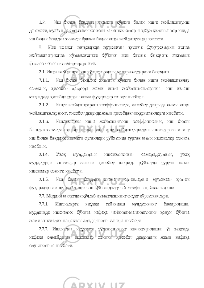 1.2. Иш билан бандлик хизмати кўмаги билан ишга жойлаштириш даражаси, муайян даврда жами корхона ва ташкилотларга қабул қилинганлар ичида иш билан бандлик хизмати ёрдами билан ишга жойлашганлар ҳиссаси. 2. Иш топиш мақсадида мурожаат қилган фуқароларни ишга жойлаштиришга кўмаклашиш бўйича иш билан бандлик хизмати фаолиятининг самарадорлиги. 2.1. Ишга жойлаштириш кўрсаткичлари ва харажатларини баҳолаш. 2.1.1. Иш билан бандлик хизмати кўмаги билан ишга жойлашганлар салмоғи, ҳисобот даврида жами ишга жойлашганларнинг иш излаш мақсадида ҳисобда турган жами фуқаролар сонига нисбати. 2.1.2. Ишга жойлаштириш коэффициенти, ҳисобот даврида жами ишга жойлашганларнинг, ҳисобот даврида жами ҳисобдан чиқарилганларга нисбати. 2.1.3. Ишсизларни ишга жойлаштириш коэффициенти, иш билан бандлик хизмати органлари томонидан ишга жойлаштирилган ишсизлар сонининг иш билан бандлик хизмати органлари рўйхатида турган жами ишсизлар сонига нисбати. 2.1.4. Узоқ муддатдаги ишсизликнинг самарадорлиги, узоқ муддатдаги ишсизлар сонини ҳисобот даврида рўйхатда турган жами ишсизлар сонига нисбати. 2.1.5. Иш билан бандлик хизмати органларига мурожаат қилган фуқароларни ишга жойлаштириш бўйича дастурий вазифанинг бажарилиши. 2.2. Моддий жиҳатдан қўллаб-қувватлашнинг сифат кўрсаткичлари. 2.2.1. Ишсизларга нафақа тайинлаш муддатининг бажарилиши, муддатида ишсизлик бўйича нафақа тайинланмаганларнинг қонун бўйича жами ишсизлик нафақаси оладиганлар сонига нисбати. 2.2.2. Ишсизлик нафақаси тўланишининг кечиктирилиши, ўз вақтида нафақа олмайдиган ишсизлар сонини ҳисобот давридаги жами нафақа олувчиларга нисбати. 