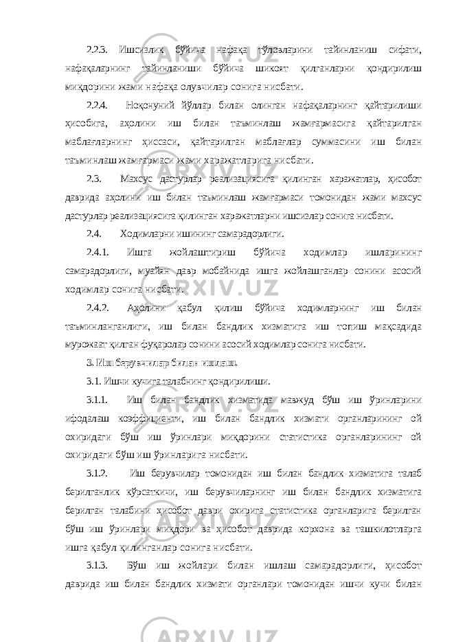 2.2.3. Ишсизлик бўйича нафақа тўловларини тайинланиш сифати, нафақаларнинг тайинланиши бўйича шикоят қилганларни қондирилиш миқдорини жами нафақа олувчилар сонига нисбати. 2.2.4. Ноқонуний йўллар билан олинган нафақаларнинг қайтарилиши ҳисобига, аҳолини иш билан таъминлаш жамғармасига қайтарилган маблағларнинг ҳиссаси, қайтарилган маблағлар суммасини иш билан таъминлаш жамғармаси жами харажатларига нисбати. 2.3. Махсус дастурлар реализациясига қилинган харажатлар, ҳисобот даврида аҳолини иш билан таъминлаш жамғармаси томонидан жами махсус дастурлар реализациясига қилинган харажатларни ишсизлар сонига нисбати. 2.4. Ходимларни ишининг самарадорлиги. 2.4.1. Ишга жойлаштириш бўйича ходимлар ишларининг самарадорлиги, муайян давр мобайнида ишга жойлашганлар сонини асосий ходимлар сонига нисбати. 2.4.2. Аҳолини қабул қилиш бўйича ходимларнинг иш билан таъминланганлиги, иш билан бандлик хизматига иш топиш мақсадида мурожаат қилган фуқаролар сонини асосий ходимлар сонига нисбати. 3. Иш берувчилар билан ишлаш. 3.1. Ишчи кучига талабнинг қондирилиши. 3.1.1. Иш билан бандлик хизматида мавжуд бўш иш ўринларини ифодалаш коэффициенти, иш билан бандлик хизмати органларининг ой охиридаги бўш иш ўринлари миқдорини статистика органларининг ой охиридаги бўш иш ўринларига нисбати. 3.1.2. Иш берувчилар томонидан иш билан бандлик хизматига талаб берилганлик кўрсаткичи, иш берувчиларнинг иш билан бандлик хизматига берилган талабини ҳисобот даври охирига статистика органларига берилган бўш иш ўринлари миқдори ва ҳисобот даврида корхона ва ташкилотларга ишга қабул қилинганлар сонига нисбати. 3.1.3. Бўш иш жойлари билан ишлаш самарадорлиги, ҳисобот даврида иш билан бандлик хизмати органлари томонидан ишчи кучи билан 