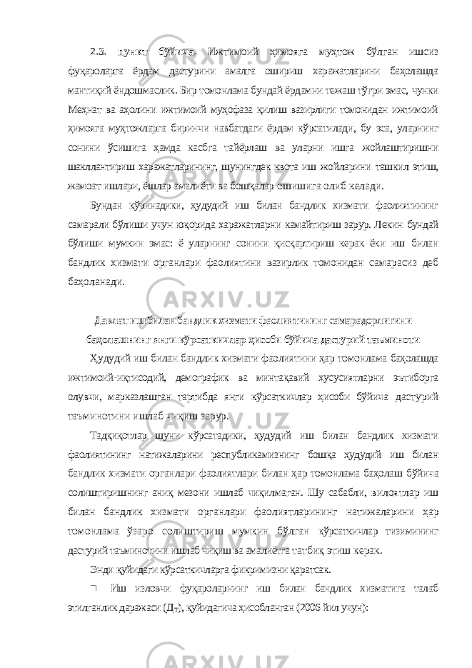 2.3. пункт бўйича. Ижтимоий ҳимояга муҳтож бўлган ишсиз фуқароларга ёрдам дастурини амалга ошириш харажатларини баҳолашда мантиқий ёндошмаслик. Бир томонлама бундай ёрдамни тежаш тўғри эмас, чунки Меҳнат ва аҳолини ижтимоий муҳофаза қилиш вазирлиги томонидан ижтимоий ҳимояга муҳтожларга биринчи навбатдаги ёрдам кўрсатилади, бу эса, уларнинг сонини ўсишига ҳамда касбга тайёрлаш ва уларни ишга жойлаштиришни шакллантириш харажатларининг, шунингдек квота иш жойларини ташкил этиш, жамоат ишлари, ёшлар амалиёти ва бошқалар ошишига олиб келади. Бундан кўринадики, ҳудудий иш билан бандлик хизмати фаолиятининг самарали бўлиши учун юқорида харажатларни камайтириш зарур. Лекин бундай бўлиши мумкин эмас: ё уларнинг сонини қисқартириш керак ёки иш билан бандлик хизмати органлари фаолиятини вазирлик томонидан самарасиз деб баҳоланади. Давлат иш билан бандлик хизмати фаолиятининг самарадорлигини баҳолашнинг янги кўрсаткичлар ҳисоби бўйича дастурий таъминоти Ҳудудий иш билан бандлик хизмати фаолиятини ҳар томонлама баҳолашда ижтимоий-иқтисодий, демографик ва минтақавий хусусиятларни эътиборга олувчи, марказлашган тартибда янги кўрсаткичлар ҳисоби бўйича дастурий таъминотини ишлаб чиқиш зарур. Тадқиқотлар шуни кўрсатадики, ҳудудий иш билан бандлик хизмати фаолиятининг натижаларини республикамизнинг бошқа ҳудудий иш билан бандлик хизмати органлари фаолиятлари билан ҳар томонлама баҳолаш бўйича солиштиришнинг аниқ мезони ишлаб чиқилмаган. Шу сабабли, вилоятлар иш билан бандлик хизмати органлари фаолиятларининг натижаларини ҳар томонлама ўзаро солиштириш мумкин бўлган кўрсаткичлар тизимининг дастурий таъминотини ишлаб чиқиш ва амалиётга татбиқ этиш керак. Энди қуйидаги кўрсаткичларга фикримизни қаратсак. ■ Иш изловчи фуқароларнинг иш билан бандлик хизматига талаб этилганлик даражаси (Д Т ), қуйидагича ҳисобланган (2006 йил учун): 