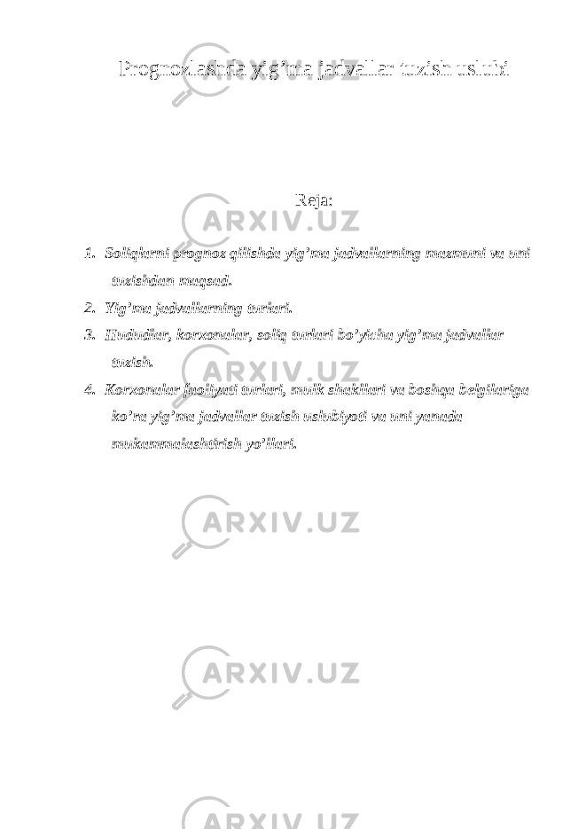 Prognozlashda yig ’ma jadvallar tuzish uslubi Reja: 1. Soliqlarni prognoz qilishda yig ’ma jadvallarning mazmuni va uni tuzishdan maqsad. 2. Yig ’ma jadvallarning turlari. 3. Hududlar, korxonalar, soliq turlari bo ’yicha yig’ma jadvallar tuzish. 4. Korxonalar faoliyati turlari, mulk shakllari va boshqa belgilariga ko ’ra yig’ma jadvallar tuzish uslubiyoti va uni yanada mukammalashtirish yo’llari. 