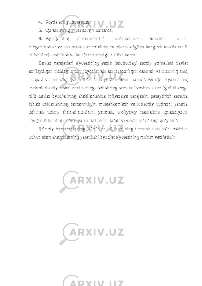 4. Foyda solig ’i borasida; 5. Qo ’shilgan qiymat solig’i borasida; 6. Byudjetning daromadlarini mustahkamlash borasida muhim o ’zgartirishlar va shu masalalar bo’yicha byudjet tasdig’ida keng miqyosida tahlil qilishni rejalashtirish va kelajakda amalga kiritish kerak. Davlat xarajatlari siyosatining yaqin istiqboldagi asosiy yo ’nalishi davlat sarflaydigan mablag’lardan foydalanishi samaradorligini oshirish va ularning aniq maqsad va manzilga yo’naltirish tamoyilidan iborat bo’ladi. Byudjet siyosatining makroiqtisodiy nisbatlarini tartibga solishning samarali vositasi ekanligini hisobga olib davlat byudjetining shakllanishida inflyatsiya darajasini pasaytirish asosida ishlab chiqarishning barqarorligini mustahkamlash va iqtisodiy qudratni yanada oshirish uchun shart-sharoitlarni yaratish, moliyaviy resurslarni iqtisodiyotni rivojlantirishning ustivor yo’nalishlaridan to’plash vazifalari o’rtaga qo’yiladi. Ijtimoiy barqarorlikning ta ’minlanishi, aholining turmush darajasini oshirish uchun shart-sharoitlarning yaratilishi byudjet siyosatining muhim vazifasidir. 