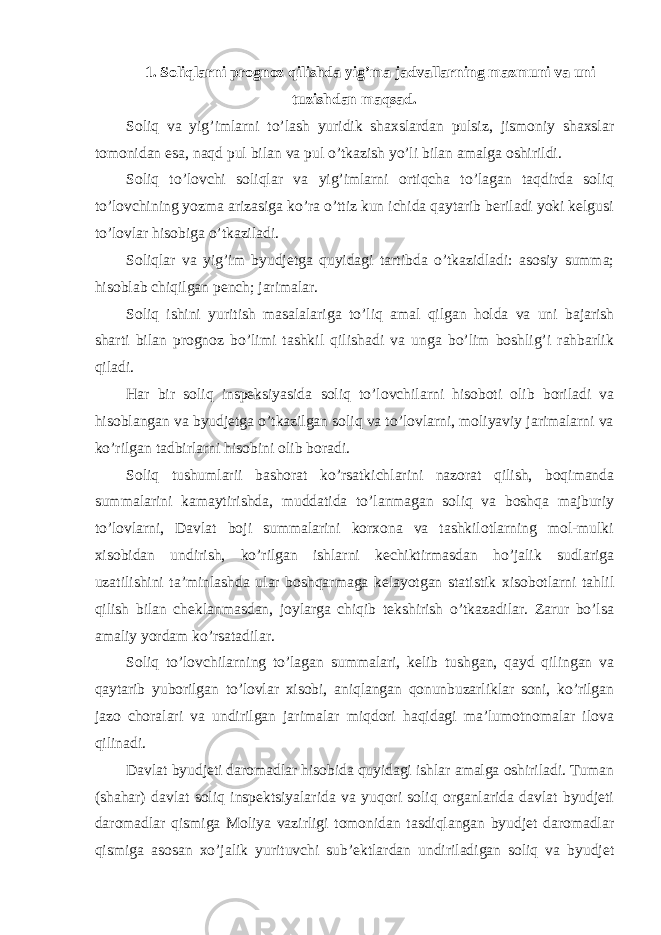 1. Soliqlarni prognoz qilishda yig ’ma jadvallarning mazmuni va uni tuzishdan maqsad. Soliq va yig ’imlarni to’lash yuridik shaxslardan pulsiz, jismoniy shaxslar tomonidan esa, naqd pul bilan va pul o’tkazish yo’li bilan amalga oshirildi. Soliq to ’lovchi soliqlar va yig’imlarni ortiqcha to’lagan taqdirda soliq to’lovchining yozma arizasiga ko’ra o’ttiz kun ichida qaytarib beriladi yoki kelgusi to’lovlar hisobiga o’tkaziladi. Soliqlar va yig ’im byudjetga quyidagi tartibda o’tkazidladi: asosiy summa; hisoblab chiqilgan pench; jarimalar. Soliq ishini yuritish masalalariga to ’liq amal qilgan holda va uni bajarish sharti bilan prognoz bo’limi tashkil qilishadi va unga bo’lim boshlig’i rahbarlik qiladi. Har bir soliq inspeksiyasida soliq to ’lovchilarni hisoboti olib boriladi va hisoblangan va byudjetga o’tkazilgan soliq va to’lovlarni, moliyaviy jarimalarni va ko’rilgan tadbirlarni hisobini olib boradi. Soliq tushumlarii bashorat ko ’rsatkichlarini nazorat qilish, boqimanda summalarini kamaytirishda, muddatida to’lanmagan soliq va boshqa majburiy to’lovlarni, Davlat boji summalarini korxona va tashkilotlarning mol-mulki xisobidan undirish, ko’rilgan ishlarni kechiktirmasdan ho’jalik sudlariga uzatilishini ta’minlashda ular boshqarmaga kelayotgan statistik xisobotlarni tahlil qilish bilan cheklanmasdan, joylarga chiqib tekshirish o’tkazadilar. Zarur bo’lsa amaliy yordam ko’rsatadilar. Soliq to ’lovchilarning to’lagan summalari, kelib tushgan, qayd qilingan va qaytarib yuborilgan to’lovlar xisobi, aniqlangan qonunbuzarliklar soni, ko’rilgan jazo choralari va undirilgan jarimalar miqdori haqidagi ma’lumotnomalar ilova qilinadi. Davlat byudjeti daromadlar hisobida quyidagi ishlar amalga oshiriladi. Tuman (shahar) davlat soliq inspektsiyalarida va yuqori soliq organlarida davlat byudjeti daromadlar qismiga Moliya vazirligi tomonidan tasdiqlangan byudjet daromadlar qismiga asosan xo ’jalik yurituvchi sub’ektlardan undiriladigan soliq va byudjet 