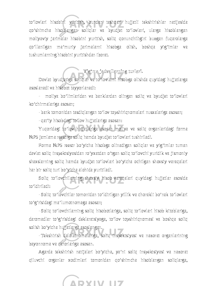 to’lovlari hisobini yuritish, bundan tashqari hujjatli tekshirishlar natijasida qo’shimcha hisoblangan soliqlar va byudjet to’lovlari, ularga hisoblangan moliyaviy jarimalar hisobini yuritish, soliq qonunchiligini buzgan fuqarolarga qo’llanilgan ma’muriy jarimalarni hisobga olish, boshqa yig’imlar va tushumlarning hisobini yuritishdan iborat. Yig ’ma jadvallarning turlari. Davlat byudjetiga soliqlar va to ’lovlarni hisobga olishda quyidagi hujjatlarga asoslanadi va hisobot tayyorlanadi: - moliya bo ’limlaridan va banklardan olingan soliq va byudjet to’lovlari ko’chirmalariga asosan; - bank tomonidan tasdiqlangan to ’lov topshiriqnomalari nusxalariga asosan; - qat ’iy hisobdagi to’lov hujjatlariga asosan: Yuqoridagi to ’lov hujjatlariga asosan moliya va soliq organlaridagi forma №25 jamlama reestrga soliq hamda byudjet to’lovlari tushiriladi. Forma №25 reestr bo’yicha hisobga olinadigan soliqlar va yig’imlar tuman davlat soliq inspektsiyasidan ro’yxatdan o’tgan soliq to’lovchi yuridik va jismoniy shaxslarning soliq hamda byudjet to’lovlari bo’yicha ochilgan shaxsiy varaqalari har bir soliq turi bo’yicha alohida yuritiladi. Soliq to ’lovchilarning shaxsiy hisob-varaqalari quyidagi hujjatlar asosida to’ldiriladi: - Soliq to ’lovchilar tomonidan to’ldirilgan yillik va chorakli bo’nak to’lovlari to’g’risidagi ma’lumotnomaga asosan; - Soliq to ’lovchilarning soliq hisobotlariga, soliq to’lovlari hisob-kitoblariga, daromadlar to’g’risidagi deklaratsiyaga, to’lov topshiriqnomasi va boshqa soliq solish bo’yicha hujjatlarga asoslangan. - Tekshirish dalolatnomalariga, soliq inspektsiyasi va nazorat organlarining bayonnoma va qarorlariga asosan. Agarda tekshirish natijalari bo ’yicha, ya’ni soliq inspektsiyasi va nazorat qiluvchi organlar xodimlari tomonidan qo’shimcha hisoblangan soliqlarga, 