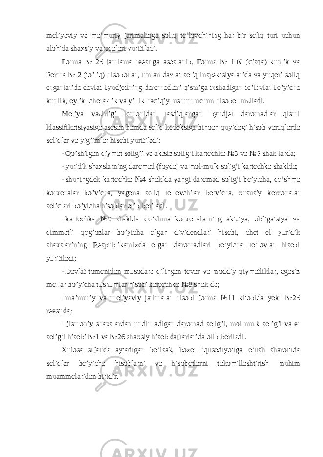 moliyaviy va ma’muriy jarimalarga soliq to’lovchining har bir soliq turi uchun alohida shaxsiy varaqalari yuritiladi. Forma № 25 jamlama reestrga asoslanib, Forma № 1-N (qisqa) kunlik va Forma № 2 (to’liq) hisobotlar, tuman davlat soliq inspektsiyalarida va yuqori soliq organlarida davlat byudjetining daromadlari qismiga tushadigan to’lovlar bo’yicha kunlik, oylik, choraklik va yillik haqiqiy tushum uchun hisobot tuziladi. Moliya vazirligi tomonidan tasdiqlangan byudjet daromadlar qismi klassifikatsiyasiga asosan hamda soliq kodeksiga binoan quyidagi hisob varaqlarda soliqlar va yig ’imlar hisobi yuritiladi: - Qo ’shilgan qiymat solig’i va aktsiz solig’i kartochka №3 va №6 shakllarda; - yuridik shaxslarning daromad (foyda) va mol-mulk solig ’i kartochka shaklda; - shuningdek kartochka №4 shaklda yangi daromad solig’i bo’yicha, qo’shma korxonalar bo’yicha, yagona soliq to’lovchilar bo’yicha, xususiy korxonalar soliqlari bo’yicha hisoblar olib boriladi. - kartochka №9 shaklda qo’shma korxonalarning aktsiya, obligatsiya va qimmatli qog’ozlar bo’yicha olgan dividendlari hisobi, chet el yuridik shaxslarining Respublikamizda olgan daromadlari bo’yicha to’lovlar hisobi yuritiladi; - Davlat tomonidan musodara qilingan tovar va moddiy qiymatliklar, egasiz mollar bo ’yicha tushumlar hisobi kartochka №8 shaklda; - ma ’muriy va moliyaviy jarimalar hisobi forma №11 kitobida yoki №25 reestrda; - jismoniy shaxslardan undiriladigan daromad solig ’i, mol-mulk solig’i va er solig’i hisobi №1 va №26 shaxsiy hisob daftarlarida olib boriladi. Xulosa sifatida aytadigan bo ’lsak, bozor iqtisodiyotiga o’tish sharoitida soliqlar bo’yicha hisoblarni va hisobotlarni takomillashtirish muhim muammolaridan biridir. 