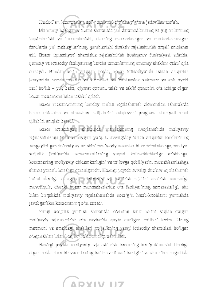 Hududlar, korxonalar, soliq turlari bo ’yicha yig’ma jadvallar tuzish . Ma ’muriy boshqaruv tizimi sharoitida pul daromadlarining va yig’imlarining taqsimlanishi va turkumlanishi, ularning markazlashgan va markazlashmagan fondlarda pul mablag’larining guruhlanishi direktiv rejalashtirish orqali aniqlanar edi. Bozor iqtisodiyoti sharoitida rejalashtirish boshqaruv funktsiyasi sifatida, ijtimoiy va iqtisodiy faoliyatning barcha tomonlarining umumiy shaklini qabul qila olmaydi. Bundan kelib chiqqan holda, bozor iqtisodiyotida ishlab chiqarish jarayonida hamda tovarlar va xizmatlar realizatsiyasida xukmron va aniqlovchi usul bo’lib – pul, baho, qiymat qonuni, talab va taklif qonunini o’z ichiga olgan bozor mexanizmi bilan tashkil qiladi. Bozor mexanizmining bunday muhiti rejalashtirish elementlari ishtirokida ishlab chiqarish va almashuv natijalarini aniqlovchi prognoz uslubiyoti amal qilishini aniqlab beradi. Bozor iqtisodiyoti sharoitida mamlakatning rivojlanishida moliyaviy rejalashtirishga talab kamaygani yo ’q. U avvalgiday ishlab chiqarish fondlarining kengaytirilgan doiraviy aylanishini moliyaviy resurslar bilan ta’minlashga, moliya- xo’jalik faoliyatida samaradorlikning yuqori ko’rsatkichlariga erishishga, korxonaning moliyaviy chidamkorligini va to’lovga qobiliyatini mustahkamlashga sharoit yaratib berishga qaratilgandir. Hozirgi paytda avvalgi direktiv rejalashtirish tizimi davriga qaraganda moliyaviy rejalashtirish sifatini oshirish maqsadga muvofiqdir, chunki bozor munosabatlarida o’z faoliyatining samarasizligi, shu bilan birgalikda moliyaviy rejalashtirishda noto’g’ri hisob-kitoblarni yuritishda javobgarlikni korxonaning o’zi tortadi. Yangi xo ’jalik yuritish sharoitida o’zining katta rolini saqlab qolgan moliyaviy rejalashtirish o’z navbatida qayta qurilgan bo’lishi lozim. Uning mazmuni va amaldagi shakllari xo’jalikning yangi iqtisodiy sharoitlari bo’lgan o’zgarishlari bilan bog’liq holda amalga oshiriladi. Hozirgi paytda moliyaviy rejalashtirish bozorning kon ’yukturasini hisobga olgan holda biror bir voqelikning bo’lish ehtimoli borligini va shu bilan birgalikda 