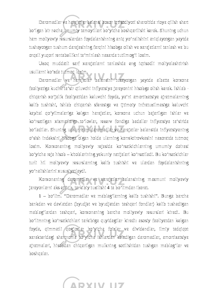 Daromadlar va harajatlar balansi bozor iqtisodiyoti sharoitida rioya qilish shart bo ’lgan bir necha umumiy tamoyillari bo’yicha boshqarilishi kerak. Shuning uchun ham moliyaviy resurslardan foydalanishning aniq yo’nalishini aniqlayotgan paytda tushayotgan tushum darajasining farqini hisobga olish va xarajatlarni tanlash va bu orqali yuqori rentabellikni ta’minlash nazarda tutilmog’i lozim. Uzoq muddatli sarf xarajatlarni tanlashda eng iqtisodli moliyalashtirish usullarni ko ’zda tutmoq lozim. Daromadlar va harajatlar balansini tuzayotgan paytda albatta korxona faoliyatiga kuchli ta ’sir qiluvchi inflyatsiya jarayonini hisobga olish kerak. Ishlab - chiqarish xo’jalik faoliyatidan keluvchi foyda, ya’ni amortizatsiya ajratmalarning kelib tushishi, ishlab chiqarish sferasiga va ijtimoiy infratuzilmasiga keluvchi kapital qo’yilmalariga kelgan harajatlar, korxona uchun bajarilgan ishlar va ko’rsatilgan xizmatlarga to’lovlar, rezerv fondiga badallar inflyatsiya ta’sirida bo’ladilar. Shuning uchun ham daromadlar va harajatlar balansida inflyatsiyaning o’sish indeksini hisobga olgan holda ularning korrektirovkasini nazoratda tutmoq lozim. Korxonaning moliyaviy rejasida ko’rsatkichlarning umumiy doirasi bo’yicha reja hisob – kitoblarining yakuniy natijalari ko’rsatiladi. Bu ko’rsatkichlar turli hil moliyaviy resurslarning kelib tushishi va ulardan foydalanishning yo’nalishlarini xususiyatlaydi. Korxonaning daromadlar va xarajatlar balansining mazmuni moliyaviy jarayonlarni aks ettirib, tarkibiy tuzilishi 4 ta bo ’limdan iborat. 1 – bo’lim. “Daromadlar va mablag’larning kelib tushishi”. Bunga barcha bankdan va davlatdan (byudjet va byudjetdan tashqari fondlar) kelib tushadigan mablag’lardan tashqari, korxonaning barcha moliyaviy resurslari kiradi. Bu bo’limning ko’rsatkichlari tarkibiga quyidagilar kiradi: asosiy faoliyatdan kelgan foyda, qimmatli qog’ozlar bo’yicha foizlar va dividendlar, ilmiy tadqiqot xarakteridagi shartnoma bo’yicha ishlardan keladigan daromadlar, amortizatsiya ajratmalari, hisobdan chiqarilgan mulkning sotilishidan tushgan mablag ’lar va boshqalar. 