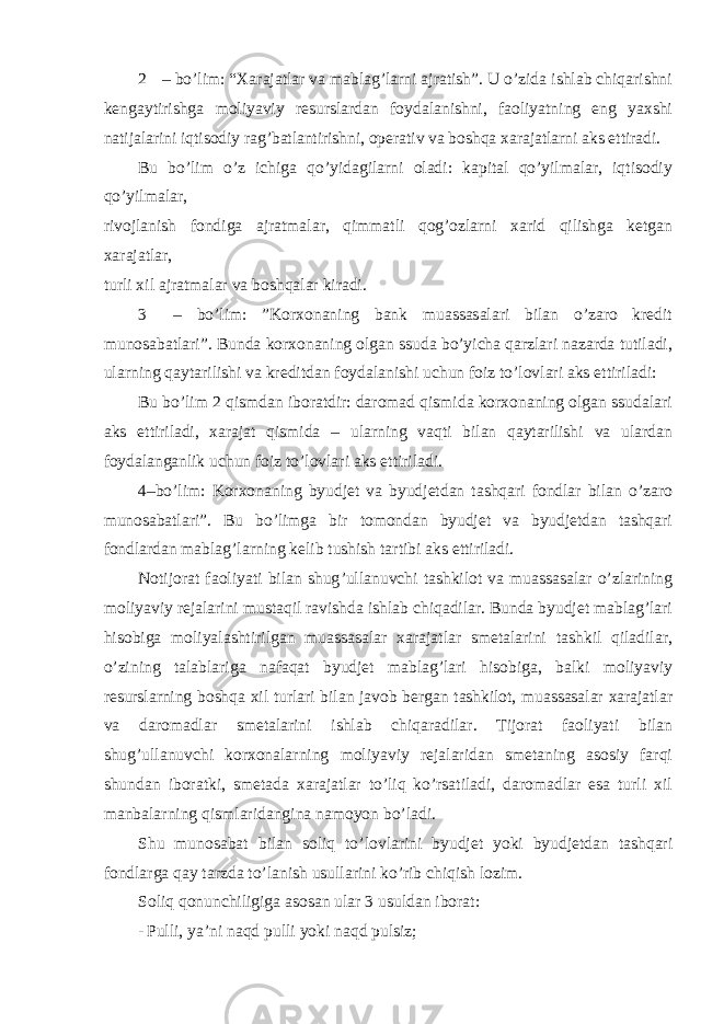 2 – bo’lim: “Xarajatlar va mablag’larni ajratish”. U o’zida ishlab chiqarishni kengaytirishga moliyaviy resurslardan foydalanishni, faoliyatning eng yaxshi natijalarini iqtisodiy rag’batlantirishni, operativ va boshqa xarajatlarni aks ettiradi. Bu bo’lim o’z ichiga qo’yidagilarni oladi: kapital qo’yilmalar, iqtisodiy qo’yilmalar, rivojlanish fondiga ajratmalar, qimmatli qog’ozlarni xarid qilishga ketgan xarajatlar, turli xil ajratmalar va boshqalar kiradi. 3 – bo’lim: ”Korxonaning bank muassasalari bilan o’zaro kredit munosabatlari”. Bunda korxonaning olgan ssuda bo’yicha qarzlari nazarda tutiladi, ularning qaytarilishi va kreditdan foydalanishi uchun foiz to’lovlari aks ettiriladi: Bu bo’lim 2 qismdan iboratdir: daromad qismida korxonaning olgan ssudalari aks ettiriladi, xarajat qismida – ularning vaqti bilan qaytarilishi va ulardan foydalanganlik uchun foiz to’lovlari aks ettiriladi. 4 –bo’lim: Korxonaning byudjet va byudjetdan tashqari fondlar bilan o’zaro munosabatlari”. Bu bo’limga bir tomondan byudjet va byudjetdan tashqari fondlardan mablag’larning kelib tushish tartibi aks ettiriladi. Notijorat faoliyati bilan shug ’ullanuvchi tashkilot va muassasalar o’zlarining moliyaviy rejalarini mustaqil ravishda ishlab chiqadilar. Bunda byudjet mablag’lari hisobiga moliyalashtirilgan muassasalar xarajatlar smetalarini tashkil qiladilar, o’zining talablariga nafaqat byudjet mablag’lari hisobiga, balki moliyaviy resurslarning boshqa xil turlari bilan javob bergan tashkilot, muassasalar xarajatlar va daromadlar smetalarini ishlab chiqaradilar. Tijorat faoliyati bilan shug’ullanuvchi korxonalarning moliyaviy rejalaridan smetaning asosiy farqi shundan iboratki, smetada xarajatlar to’liq ko’rsatiladi, daromadlar esa turli xil manbalarning qismlaridangina namoyon bo’ladi. Shu munosabat bilan soliq to ’lovlarini byudjet yoki byudjetdan tashqari fondlarga qay tarzda to’lanish usullarini ko’rib chiqish lozim. Soliq qonunchiligiga asosan ular 3 usuldan iborat: - Pulli, ya ’ni naqd pulli yoki naqd pulsiz; 