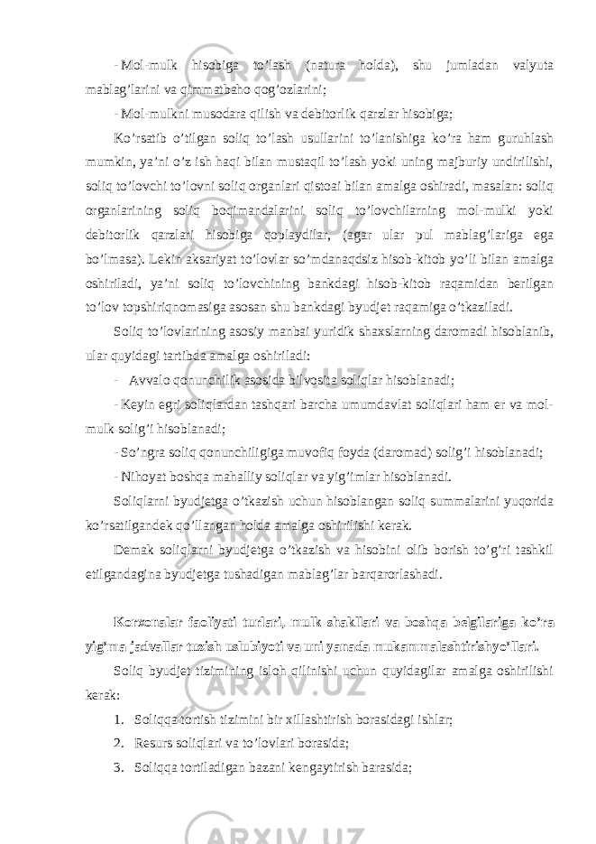 - Mol-mulk hisobiga to ’lash (natura holda), shu jumladan valyuta mablag’larini va qimmatbaho qog’ozlarini; - Mol-mulkni musodara qilish va debitorlik qarzlar hisobiga; Ko ’rsatib o’tilgan soliq to’lash usullarini to’lanishiga ko’ra ham guruhlash mumkin, ya’ni o’z ish haqi bilan mustaqil to’lash yoki uning majburiy undirilishi, soliq to’lovchi to’lovni soliq organlari qistoai bilan amalga oshiradi, masalan: soliq organlarining soliq boqimandalarini soliq to’lovchilarning mol-mulki yoki debitorlik qarzlari hisobiga qoplaydilar, (agar ular pul mablag’lariga ega bo’lmasa). Lekin aksariyat to’lovlar so’mdanaqdsiz hisob-kitob yo’li bilan amalga oshiriladi, ya’ni soliq to’lovchining bankdagi hisob-kitob raqamidan berilgan to’lov topshiriqnomasiga asosan shu bankdagi byudjet raqamiga o’tkaziladi. Soliq to ’lovlarining asosiy manbai yuridik shaxslarning daromadi hisoblanib, ular quyidagi tartibda amalga oshiriladi: - Avvalo qonunchilik asosida bilvosita soliqlar hisoblanadi; - Keyin egri soliqlardan tashqari barcha umumdavlat soliqlari ham er va mol- mulk solig ’i hisoblanadi; - So ’ngra soliq qonunchiligiga muvofiq foyda (daromad) solig’i hisoblanadi; - Nihoyat boshqa mahalliy soliqlar va yig ’imlar hisoblanadi. Soliqlarni byudjetga o ’tkazish uchun hisoblangan soliq summalarini yuqorida ko’rsatilgandek qo’llangan holda amalga oshirilishi kerak. Demak soliqlarni byudjetga o ’tkazish va hisobini olib borish to’g’ri tashkil etilgandagina byudjetga tushadigan mablag’lar barqarorlashadi. Korxonalar faoliyati turlari, mulk shakllari va boshqa belgilariga ko ’ra yig’ma jadvallar tuzish uslubiyoti va uni yanada mukammalashtirish yo ’llari. Soliq byudjet tizimining isloh qilinishi uchun quyidagilar amalga oshirilishi kerak: 1. Soliqqa tortish tizimini bir xillashtirish borasidagi ishlar; 2. Resurs soliqlari va to ’lovlari borasida; 3. Soliqqa tortiladigan bazani kengaytirish barasida; 