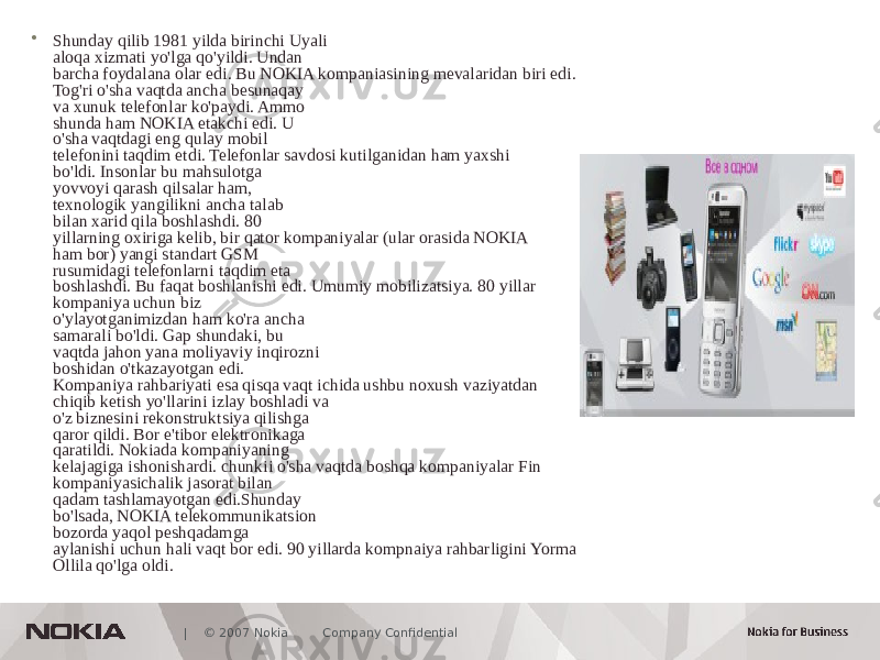  | © 2007 Nokia Company Confidential• Shunday qilib 1981 yilda birinchi Uyali aloqa xizmati yo&#39;lga qo&#39;yildi. Undan barcha foydalana olar edi. Bu NOKIA kompaniasining mevalaridan biri edi. Tog&#39;ri o&#39;sha vaqtda ancha besunaqay va xunuk telefonlar ko&#39;paydi. Ammo shunda ham NOKIA etakchi edi. U o&#39;sha vaqtdagi eng qulay mobil telefonini taqdim etdi. Telefonlar savdosi kutilganidan ham yaxshi bo&#39;ldi. Insonlar bu mahsulotga yovvoyi qarash qilsalar ham, texnologik yangilikni ancha talab bilan xarid qila boshlashdi. 80 yillarning oxiriga kelib, bir qator kompaniyalar (ular orasida NOKIA ham bor) yangi standart GSM rusumidagi telefonlarni taqdim eta boshlashdi. Bu faqat boshlanishi edi. Umumiy mobilizatsiya. 80 yillar kompaniya uchun biz o&#39;ylayotganimizdan ham ko&#39;ra ancha samarali bo&#39;ldi. Gap shundaki, bu vaqtda jahon yana moliyaviy inqirozni boshidan o&#39;tkazayotgan edi. Kompaniya rahbariyati esa qisqa vaqt ichida ushbu noxush vaziyatdan chiqib ketish yo&#39;llarini izlay boshladi va o&#39;z biznesini rekonstruktsiya qilishga qaror qildi. Bor e&#39;tibor elektronikaga qaratildi. Nokiada kompaniyaning kelajagiga ishonishardi. chunkii o&#39;sha vaqtda boshqa kompaniyalar Fin kompaniyasichalik jasorat bilan qadam tashlamayotgan edi.Shunday bo&#39;lsada, NOKIA telekommunikatsion bozorda yaqol peshqadamga aylanishi uchun hali vaqt bor edi. 90 yillarda kompnaiya rahbarligini Yorma Ollila qo&#39;lga oldi. 